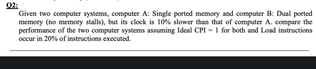 02:
Given two computer systems, computer A: Single ported memory and computer B: Dual ported
memory (no memory stalls), but its clock is 10% slower than that of computer A. compare the
performance of the two computer systems assuming Ideal CPI = 1 for both and Load instructions
occur in 20% of instructions executed.