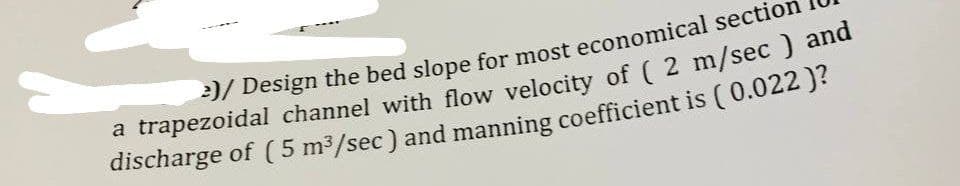 2)/ Design the bed slope for most economical section
a trapezoidal channel with flow velocity of ( 2 m/sec) and
discharge of (5 m³/sec) and manning coefficient is (0.022 )?