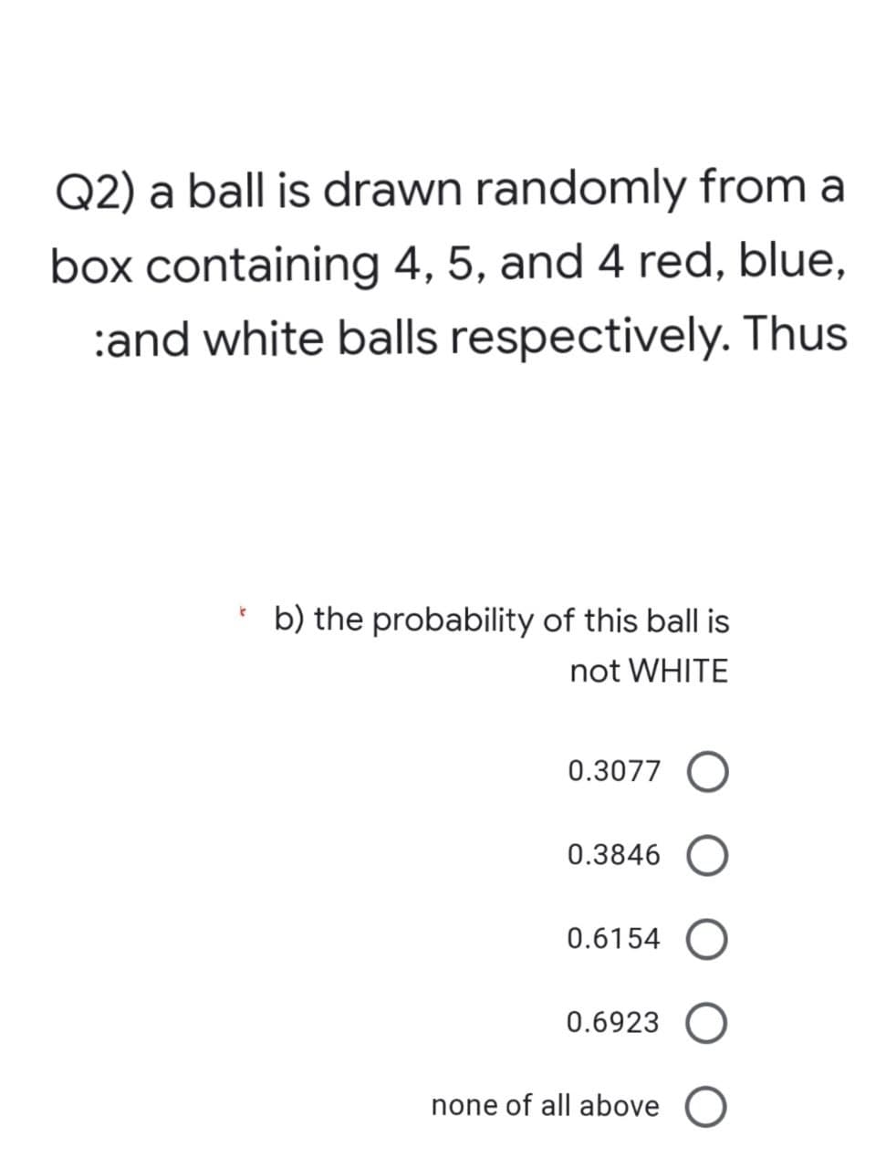 Q2) a ball is drawn randomly from a
box containing 4, 5, and 4 red, blue,
:and white balls respectively. Thus
k
b) the probability of this ball is
not WHITE
0.3077
0.3846
0.6154 O
0.6923
none of all above O