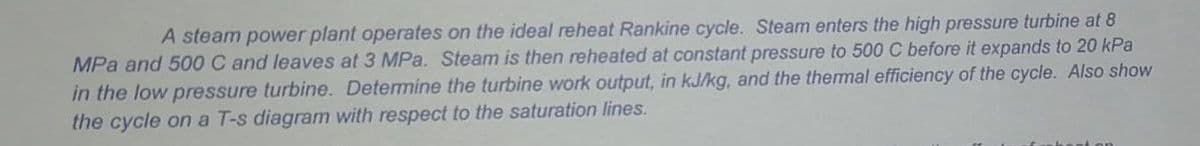 A steam power plant operates on the ideal reheat Rankine cycle. Steam enters the high pressure turbine at 8
MPa and 500 C and leaves at 3 MPa. Steam is then reheated at constant pressure to 500 C before it expands to 20 kPa
in the low pressure turbine. Determine the turbine work output, in kJ/kg, and the thermal efficiency of the cycle. Also show
the cycle on a T-s diagram with respect to the saturation lines.