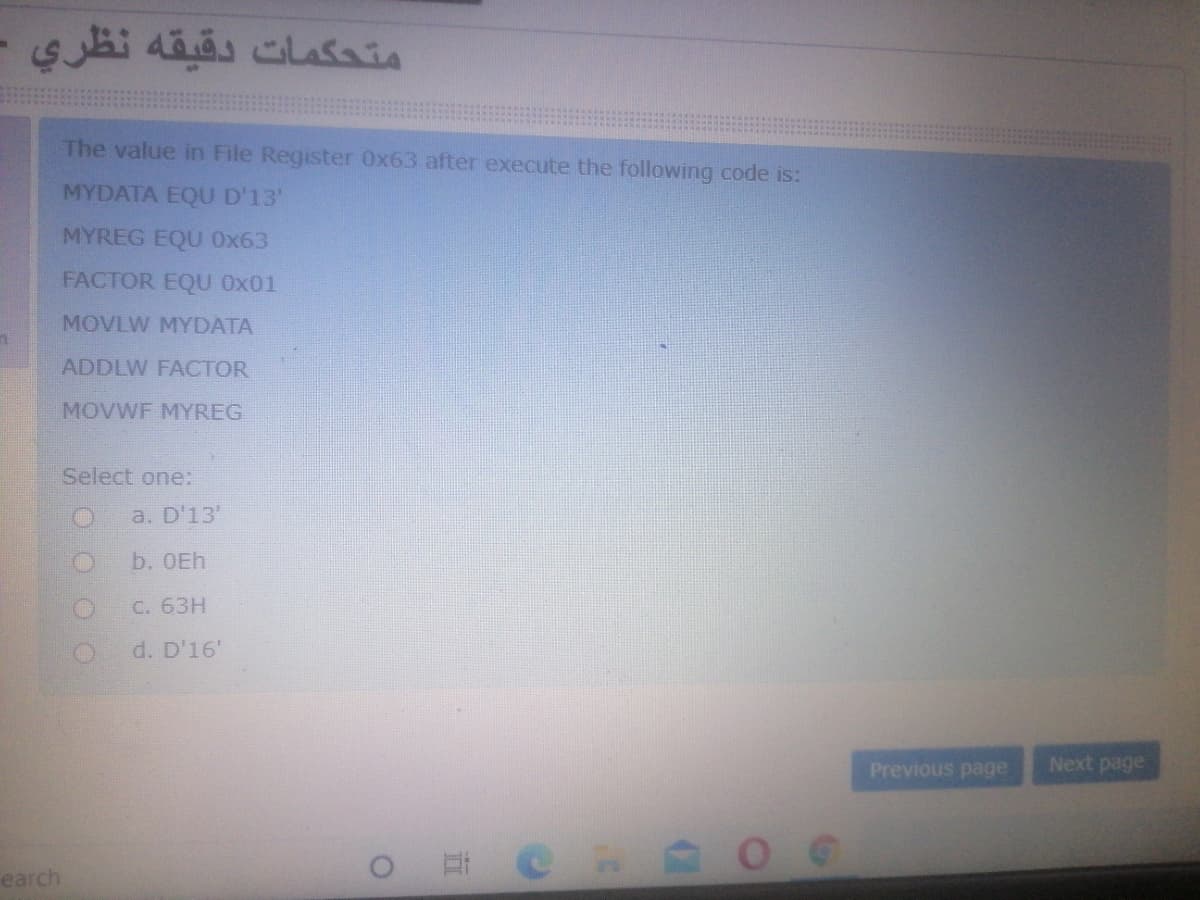 دقيقه نظري -
متحكمات
The value in File Register 0x63 after execute the following code is:
MYDATA EQU D'13'
MYREG EQU Ox63
FACTOR EQU Ox01
MOVLW MYDATA
ADDLW FACTOR
MOVWF MYREG
Select one:
a. D'13'
b. OEh
C. 63H
d. D'16'
Previous page
Next page
CHAO
earch
