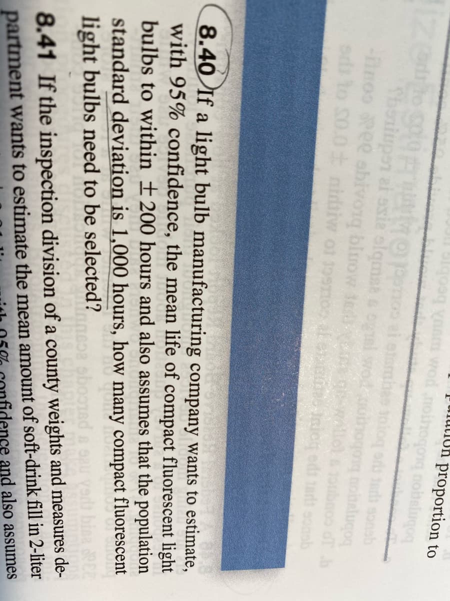 yaam wod noihoqonq nobeluqoq
uiution
proportion to
Thoniupen al asia alqmat a og
-finoo Pee abivong bluow te
ods to S0.0 nidiw of 19snos ale e Inicg edi 1art eonmb
1oubnoo dT b
8.40 If a light bulb manufacturing company wants to estimate,
with 95% confidence, the mean life of compact fluorescent light
bulbs to within ±200 hours and also assumes that the population
standard deviation is 1,000 hours, how many compact fluorescent
light bulbs need to be selected?
partment wants to estimate the mean amount of soft-drink fill in 2-liter
idence and also assumes
8.41 If the inspection division of a county weights and measures de-
