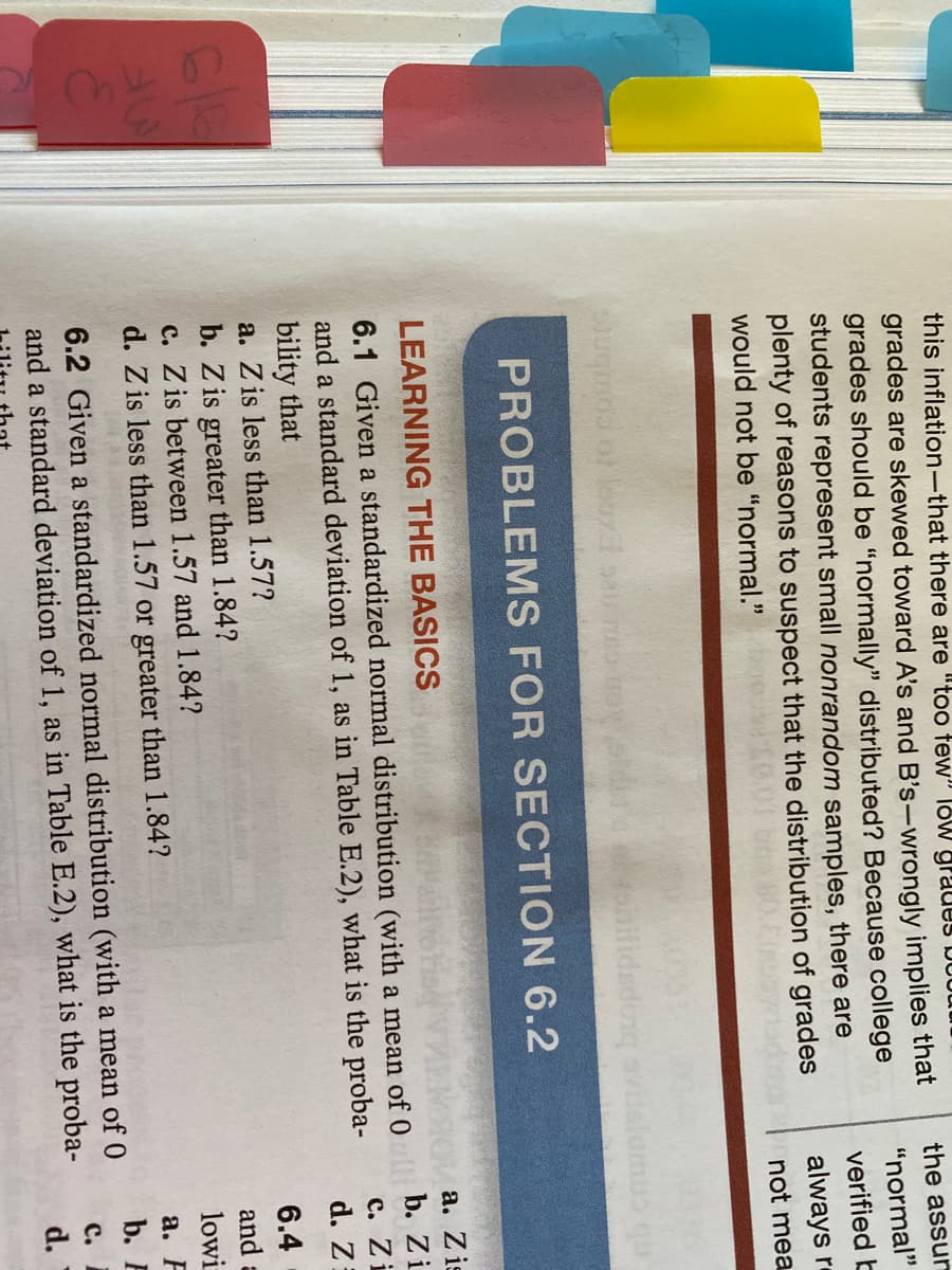 this inflation-that there are "too tew" loW graues bot
grades are skewed toward A's and B's-wrongly implies that
grades should be "normally" distributed? Because college
students represent small nonrandom samples, there are
plenty of reasons to suspect that the distribution of grades
would not be "normal."
the assun
"normal"
verified b
always r
not mea
EXcoto combnts
PROBLEMS FOR SECTION 6.2
а. Zis
b. Zi
LEARNING THE BASICS
6.1 Given a standardized normal distribution (with a mean of 0
and a standard deviation of 1, as in Table E.2), what is the proba-
bility that
a. Z is less than 1.57?
с. Zi
d. Z
6.4
b. Z is greater than 1.84?
c. Z is between 1.57 and 1.84?
d. Z is less than 1.57 or greater than 1.84?
and a
lowi
а. F
b. F
6.2 Given a standardized normal distribution (with a mean of 0
and a standard deviation of 1, as in Table E.2), what is the proba-
c.
d.

