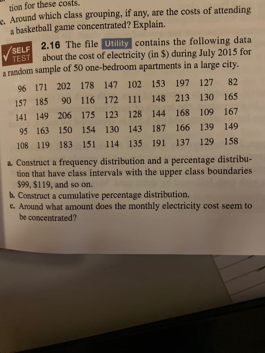 tion for these costs.
c. Around which class grouping, if any, are the costs of attending
a basketball
game
concentrated? Explain.
(SELF 2.16 The file Utility contains the following data
about the cost of electricity (in $) during July 2015 for
a random sample of 50 one-bedroom apartments in a large city.
TEST
96 171 202 178 147 102 153 197 127 82
157 185 90 116 172 111 148 213 130 165
141 149 206 175 123 128 144 168 109 167
95 163 150 154 130 143 187 166 139 149
108 119 183 151 114 135 191 137 129 158
a. Construct a frequency distribution and a percentage distribu-
tion that have class intervals with the upper class boundaries
$99, $119, and so on.
b. Construct a cumulative percentage distribution.
c. Around what amount does the monthly electricity cost seem to
be concentrated?
