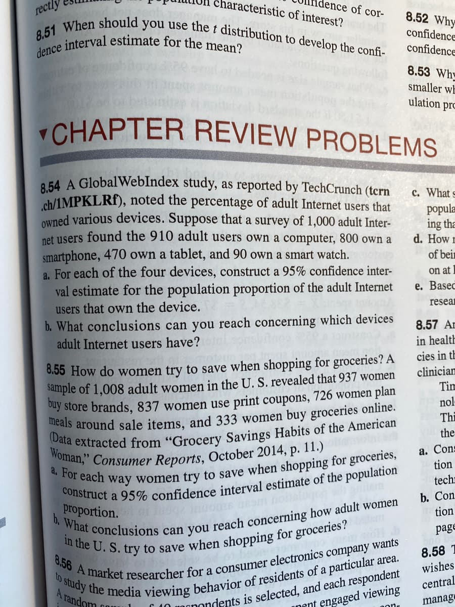 8,51 When should you use the t distribution to develop the confi-
rectly
Woman," Consumer Reports, October 2014, p. 11.)
dence interval estimate for the mean?
characteristic of interest?
dence of cor-
8.52 Why
confidence
confidence
8.53 Why
smaller wE
ulation
pro
CHAPTER REVIEW PROBLEMS
8.54 A GlobalWebIndex study, as reported by TechCrunch (tcrn
ch/1MPKLRI), noted the percentage of adult Internet users that
Owned various devices. Suppose that a survey of 1,000 adult Inter-
c. What s
popula
ing tha
d. How r
net users found the 910 adult users own a computer, 800 own a
smartphone, 470 own a tablet, and 90 own a smart watch.
a. For each of the four devices, construct a 95% confidence inter-
val estimate for the population proportion of the adult Internet
of beir
on at
е. Basec
resean
users that own the device.
b. What conclusions can you reach concerning which devices
adult Internet users have?
8.57 Ar
in health
cies in tE
8.55 How do women try to save when shopping for groceries? A
sample of 1,008 adult women in the U. S. revealed that 937 women
clinician
Tim
nol-
ay store brands, 837 women use print coupons, 726 women plan
Thi
the
(Data extracted from
Grocery Savings Habits of the American
а. Cons
tion
techr
proportion.
b.
b. Con
tion
page
8.58 T
wishes
to
central
A random
engaged viewing
manage
onondents is selected, and each respondent
anent
