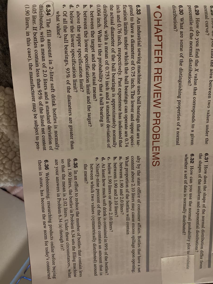 6.28 1I0
Juu Imu the area between two values under the
normal curve?
6 29 How do you find the X value that corresponds to a given
6.31 How does the shape of the normal distribution differ from
the shapes of the uniform and exponential distributions?
percentile of the normal distribution?
6.32 How can you use the normal probability plot to evaluate
whether a set of data is normally distributed?
6.30 What are some of the distinguishing properties of a normal
distribution?
CHAPTER REVIEW PROBLEMS
6,33 An industrial sewing machine uses ball bearings that are tar-
geted to have a diameter of 0.75 inch. The lower and upper speci-
fication limits under which the ball bearings can operate are 0.74
inch and 0.76 inch, respectively. Past experience has indicated that
the actual diameter of the ball bearings is approximately normally
alty by the state office of consumer affairs. Bottles that have a net
content above 2.10 liters may cause excess spillage upon opening.
What proportion of the bottles will contain
a. between 1.90 and 2.0 liters?
b. between 1.90 and 2.10 liters?
c. below 1.90 liters or above 2.10 liters?
d. At least how much soft drink is contained in 99% of the bottles?
e. Ninety-nine percent of the bottles contain an amount that is
between which two values (symmetrically distributed) around
the mean?
distributed, with a mean of 0.753 inch and a standard deviation of
0.004 inch. What is the probability that a ball bearing is
a. between the target and the actual mean?
b. between the lower specification limit and the target?
c. above the upper specification limit?
d. below the lower specification limit?
e. Of all the ball bearings, 93% of the diameters are greater than
what value?
6.35 In an effort to reduce the number of bottles that contain less
than 1.90 liters, the bottler in Problem 6.34 sets the filling machine
so that the mean is 2.02 liters. Under these circumstances, what
6.34 The fill amount in 2-liter soft drink bottles is normally
distributed, with a mean of 2.0 liters and a standard deviation of
0.05 liter. If bottles contain less than 95% of the listed net content
(1.90 liters, in this case), the manufacturer may be subject to pen-
are your answers in Problem 6.34 (a) through (e)?
6.36 Webrooming, researching products online before buying
them in store, has become the new norm for today's connected
