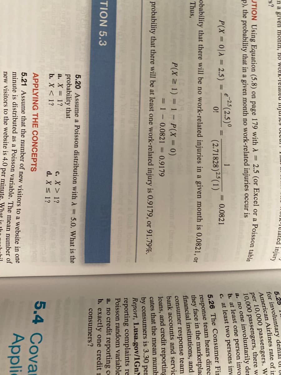 in a given month, ho WOPR-relaleu Imjunes OCcur
s?
Telated injury
5.25
for involuntary denial UI UC
American Airlines rate of ir
per 10,000 passengers. W
10,000 passengers, there w
a. no one involuntarily der
b. at least one person invo
c. at least two persons inv
p), the probability that in a given month no work-related injuries occur is
e-25 (2.5)°
P(X 0 = 2.5)
1
|3D
%3D
= 0.0821
(2.71828)25 (1)
0!
5.26 The Consumer Fi
obability that there will be no work-related injuries in a given month is 0.0821, or
Thus,
response team hears direc
they face in the marketplac
financial institutions, and
consumer response team
bank accounts and servic
loans, and credit reporting
cates that the mean numb
P(X 1) = 1 - P(X = 0)
mber
= 1 - 0.0821 = 0.9179
probability that there will be at least one work-related injury is 0.9179, or 91.79%.
by consumers is 3.30 per
Report, 1.usa.gov/1GNM
reporting complaints re
Poisson random variable
TION 5.3
a. no credit reporting ce
b. exactly one credit r
consumers?
5.20 Assume a Poisson distribution with = 5.0. What is the
probability that
a. X = 1?
b. X < 1?
c. X> 1?
d. X s 1?
APPLYING THE CONCEPTS
5.4 Covar
5.21 Assume that the number of new visitors to a website in one
minute is distributed as a Poisson variable. The mean number of
new visitors to the website is 4.0 per minute.
Applic
