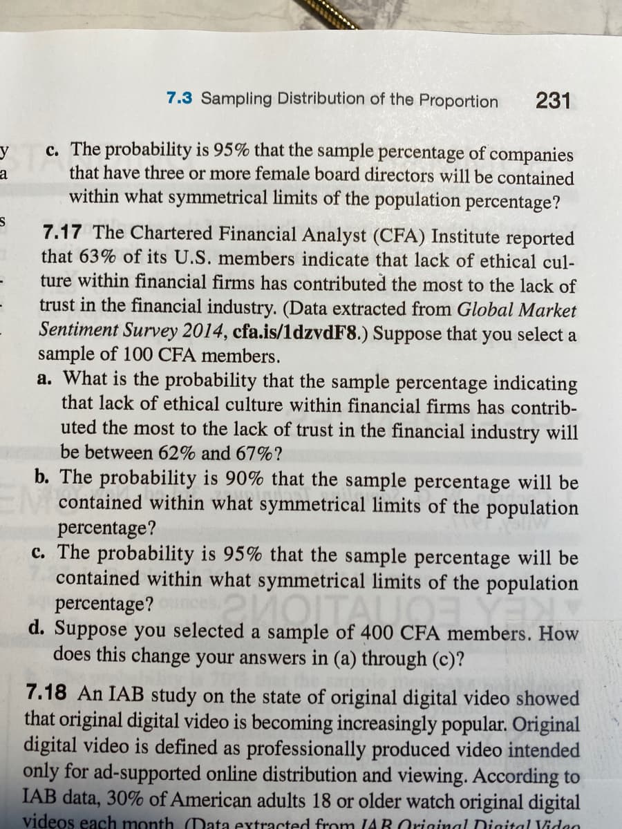 7.3 Sampling Distribution of the Proportion
231
c. The probability is 95% that the sample percentage of companies
that have three or more female board directors will be contained
within what symmetrical limits of the population percentage?
y
a
7.17 The Chartered Financial Analyst (CFA) Institute reported
that 63% of its U.S. members indicate that lack of ethical cul-
ture within financial firms has contributed the most to the lack of
trust in the financial industry. (Data extracted from Global Market
Sentiment Survey 2014, cfa.is/1dzvdF8.) Suppose that you select a
sample of 100 CFA members.
a. What is the probability that the sample percentage indicating
that lack of ethical culture within financial firms has contrib-
uted the most to the lack of trust in the financial industry will
be between 62% and 67%?
b. The probability is 90% that the sample percentage will be
Acontained within what symmetrical limits of the population
percentage?
c. The probability is 95% that the sample percentage will be
contained within what symmetrical limits of the population
percentage?
d. Suppose you selected a sample of 400 CFA members. How
does this change your answers in (a) through (c)?
7.18 An IAB study on the state of original digital video showed
that original digital video is becoming increasingly popular. Original
digital video is defined as professionally produced video intended
only for ad-supported online distribution and viewing. According to
IAB data, 30% of American adults 18 or older watch original digital
videos each month. (Data extracted from (AR Original Digital Vidao
