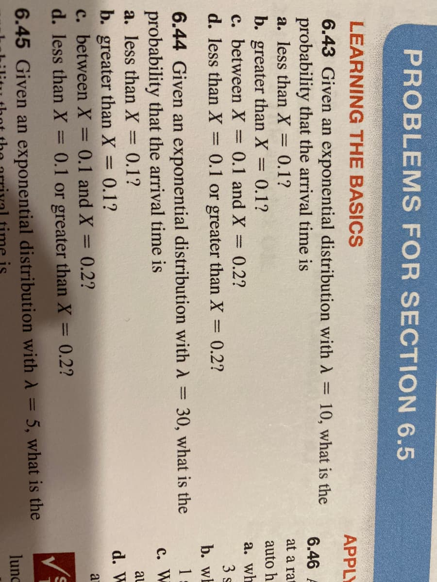 PROBLEMS FOR SECTION 6.5
LEARNING THE BASICS
АPPL
6.43 Given an exponential distribution with A = 10, what is the
probability that the arrival time is
a. less than X = 0.1?
b. greater than X = 0.1?
c. between X
d. less than X 0.1 or greater than X:
6.46 F
at a rat
auto h
%3D
0.1 and X= 0.2?
а. wh
3 s
= 0.2?
b. wb
6.44 Given an exponential distribution with A = 30, what is the
probability that the arrival time is
a. less than X = 0.1?
1
с. W
al
b. greater than X = 0.1?
c. between X = 0.1 and X:
d. W
0.2?
a
%3D
%3D
d. less than X =
0.1 or greater than X
0.2?
6.45 Given an exponential distribution with A = 5, what is the
lunc
me is
