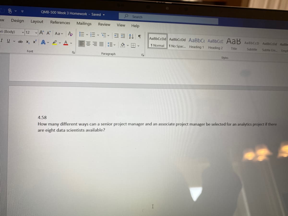 QMB-500 Week 3 Homework - Saved -
O Search
aw
Design
Layout
References
Mailings
Review
View
Help
eri (Body)
- 12 - A A Aa A E-E
AaBbCcDd AaBbCcDd AABBCC AaBbCcC AaB AaBbCcD AaBbCcDd AaBbo
I U v ab x, x A e Av
E- A - B -
1 Normal
1 No Spac. Heading 1 Heading 2
Title
Subtitle
Subtle Em.
Emph
Font
Paragraph
Styles
How many different ways can a senior project manager and an associate project manager be selected for an analytics project if there
are eight data scientists available?
4.58
