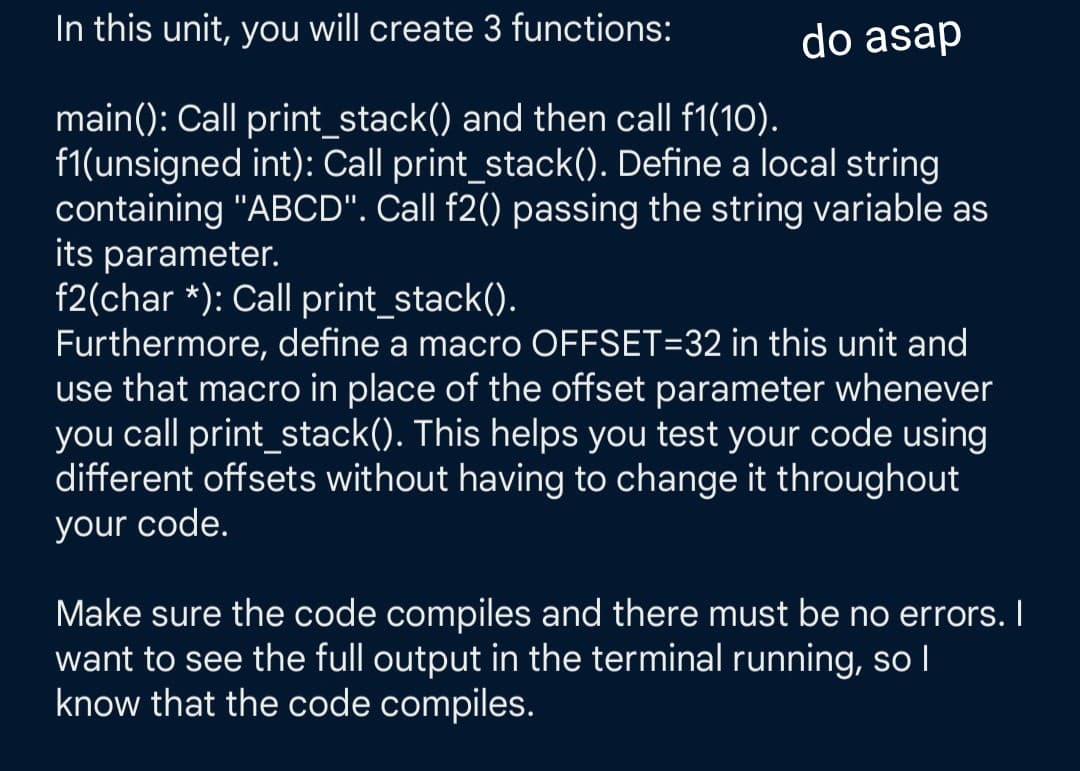 In this unit, you will create 3 functions:
main(): Call print_stack() and then call f1(10).
f1(unsigned int): Call print_stack(). Define a local string
containing "ABCD". Call f2() passing the string variable as
its parameter.
do asap
f2(char*): Call print_stack().
Furthermore, define a macro OFFSET=32 in this unit and
use that macro in place of the offset parameter whenever
you call print_stack(). This helps you test your code using
different offsets without having to change it throughout
your code.
Make sure the code compiles and there must be no errors. I
want to see the full output in the terminal running, so I
know that the code compiles.