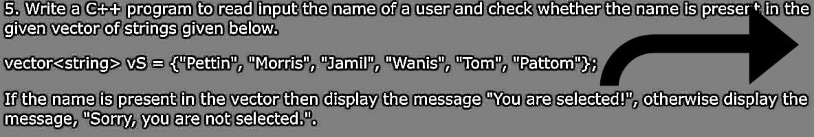 5. Write a C++ program to read input the name of a user and check whether the name is preser+ in the
given vector of strings given below.
vector<string> VS = {"Pettin", "Morris", "Jamil", "Wanis", "Tom", "Pattom"};
If the name is present in the vector then display the message "You are selected!", otherwise display the
message, "Sorry, you are not selected.".