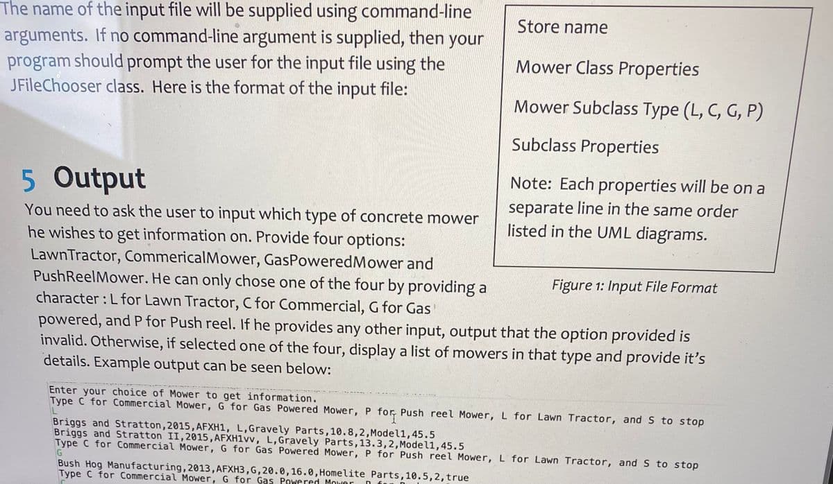 The name of the input file will be supplied using command-line
arguments. If no command-line argument is supplied, then your
program should prompt the user for the input file using the
JFileChooser class. Here is the format of the input file:
Store name
Mower Class Properties
Mower Subclass Type (L, C, G, P)
Subclass Properties
5 Output
You need to ask the user to input which type of concrete mower
he wishes to get information on. Provide four options:
Lawn Tractor, CommericalMower, GasPoweredMower and
Push ReelMower. He can only chose one of the four by providing a
character:L for Lawn Tractor, C for Commercial, G for Gas
powered, and P for Push reel. If he provides any other input, output that the option provided is
invalid. Otherwise, if selected one of the four, display a list of mowers in that type and provide it's
details. Example output can be seen below:
Bush Hog Manufacturing, 2013, AFXH3, G, 20.0, 16.0, Homelite Parts, 10.5, 2, true
Type C for Commercial Mower, G for Gas Powered Mower D
Note: Each properties will be on a
separate line in the same order
listed in the UML diagrams.
Figure 1: Input File Format
Enter your choice of Mower to get information.
Type C for Commercial Mower, G for Gas Powered Mower, P for Push reel Mower, L for Lawn Tractor, and S to stop
Briggs and Stratton, 2015, AFXH1, L,Gravely Parts, 10.8,2,Model1, 45.5
Briggs and Stratton II, 2015, AFXH1vv, L, Gravely Parts, 13.3,2, Model1, 45.5
Type C for Commercial Mower, G for Gas Powered Mower, P for Push reel Mower, L for Lawn Tractor, and S to stop
G