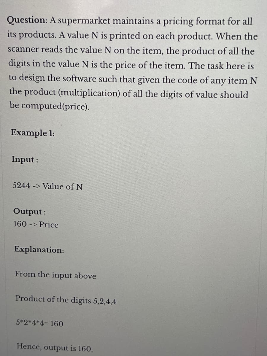 Question: A supermarket maintains a pricing format for all
its products. A value N is printed on each product. When the
scanner reads the value N on the item, the product of all the
digits in the value N is the price of the item. The task here is
to design the software such that given the code of any item N
the product (multiplication) of all the digits of value should
be computed (price).
Example 1:
Input :
5244 -> Value of N
Output:
160 -> Price
Explanation:
From the input above
Product of the digits 5,2,4,4
5*2*4*4= 160
Hence, output is 160.