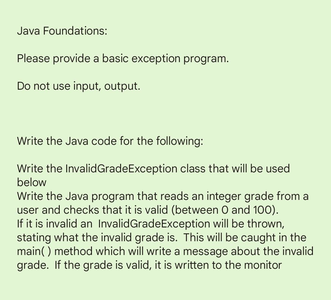 Java Foundations:
Please provide a basic exception program.
Do not use input, output.
Write the Java code for the following:
Write the Invalid GradeException class that will be used
below
Write the Java program that reads an integer grade from a
user and checks that it is valid (between 0 and 100).
If it is invalid an InvalidGrade Exception will be thrown,
stating what the invalid grade is. This will be caught in the
main() method which will write a message about the invalid
grade. If the grade is valid, it is written to the monitor