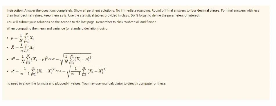 Instruction: Answer the questions completely. Show all pertinent solutions. No immediate rounding. Round off final answers to four decimal places. For final answers with less
than four decimal values, keep them as is. Use the statistical tables provided in class. Don't forget to define the parameters of interest.
You will submit your solutions on the second to the last page. Remember to click "Submit all and finish."
When computing the mean and variance (or standard deviation) using
X;
X = X;
1
1 N
1 N
(X; – 4)?
or o=
1
1
(X; – X)²
or s=
n-1 (X; – X)²
no need to show the formula and plugged-in values. You may use your calculator to directly compute for these.
of
