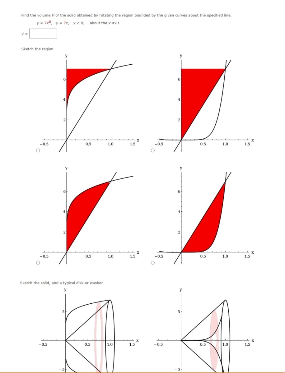 Find the volume V of the solid obtained by rotating the region bounded by the given curves about the specified line.
y = 7x6, y = 7x, x>0; about the x-axis
V =
Sketch the region.
-0.5
-0.5
y
-0.5
6
y
6
4
2
0.5
Sketch the solid, and a typical disk or washer.
y
0.5
-5
1.0
1.0
1.5
1.5
-0.5
1.5
-0.5
y
6
4
2
6
2
y
0.5
0.5
1.0
5
5
A A
0.5
1.0
-0.5
0.5
1.0
1.0
1.5
1.5
1.5