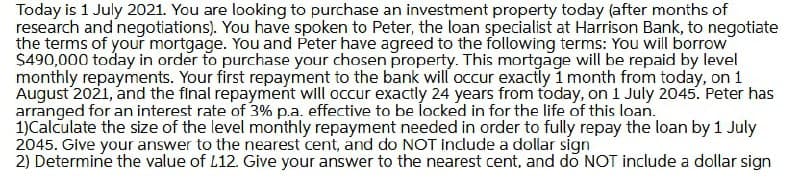 Today is 1 July 2021. You are looking to purchase an investment property today (after months of
research and negotiations). You have spoken to Peter, the loan specialist at Harrison Bank, to negotiate
the terms of your mortgage. You and Peter have agreed to the following terms: You will borrow
$490,000 today in order to purchase your chosen property. This mortgage will be repaid by level
monthly repayments. Your first repayment to the bank will occur exactly 1 month from today, on 1
August 2021, and the final repayment will occur exactly 24 years from today, on 1 July 2045. Peter has
arranged for an interest rate of 3% p.a. effective to be locked in for the life of this loan.
1)Calculate the size of the level monthly repayment needed in order to fully repay the loan by 1 July
2045. Give your answer to the nearest cent, and do NOT include a dollar sign
2) Determine the value of L12. Give your answer to the nearest cent, and do NOT include a dollar sign
