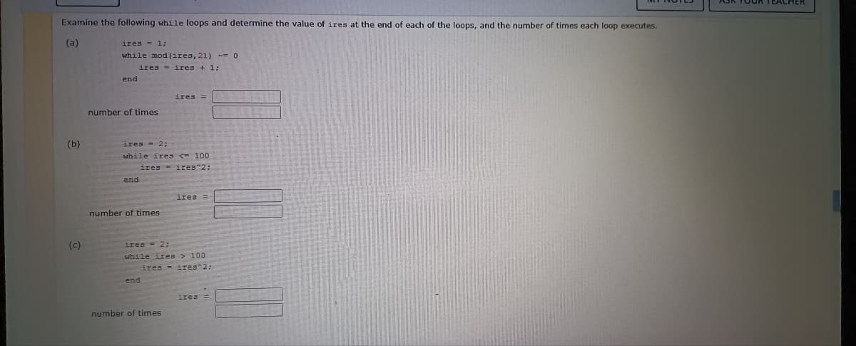 Examine the following while loops and determine the value of ires at the end of each of the loops, and the number of times each loop executes.
(a)
ires - 1;
while mod (ires, 21) = 0
iresires + 1;
end
ires =
number of times
ires= 2;
while ires << 100
iresires^2;
end
ires =
number of times
ires = 2:
while ires > 100
iresires^2;
end
number of times
(b)
(c)