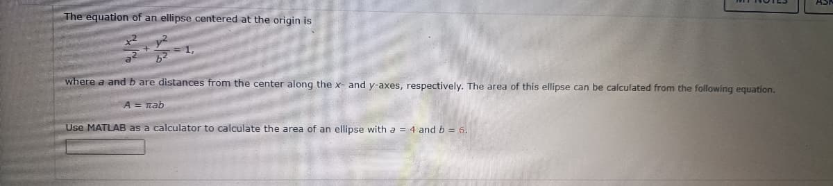 The equation of an ellipse centered at the origin is
2
+
b²
where a and b are distances from the center along the x- and y-axes, respectively. The area of this ellipse can be calculated from the following equation.
A = πab
Use MATLAB as a calculator to calculate the area of an ellipse with a = 4 and b = 6.