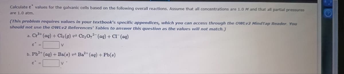 Calculate e values for the galvanic cells based on the following overall reactions. Assume that all concentrations are 1.0 M and that all partial pressures
are 1.0 atm.
(This problem requires values in your textbook's specific appendices, which you can access through the OWLV2 MindTap Reader. You
should not use the OWLV2 References' Tables to answer this question as the values will not match.)
a. Cr** (aq) + Cl2 (9) = Cr2O;²-(aq) + Cl¯ (aq)
b. Pb3+ (ag) + Ba(s) Ba²+ (aq) + Pb(s)
