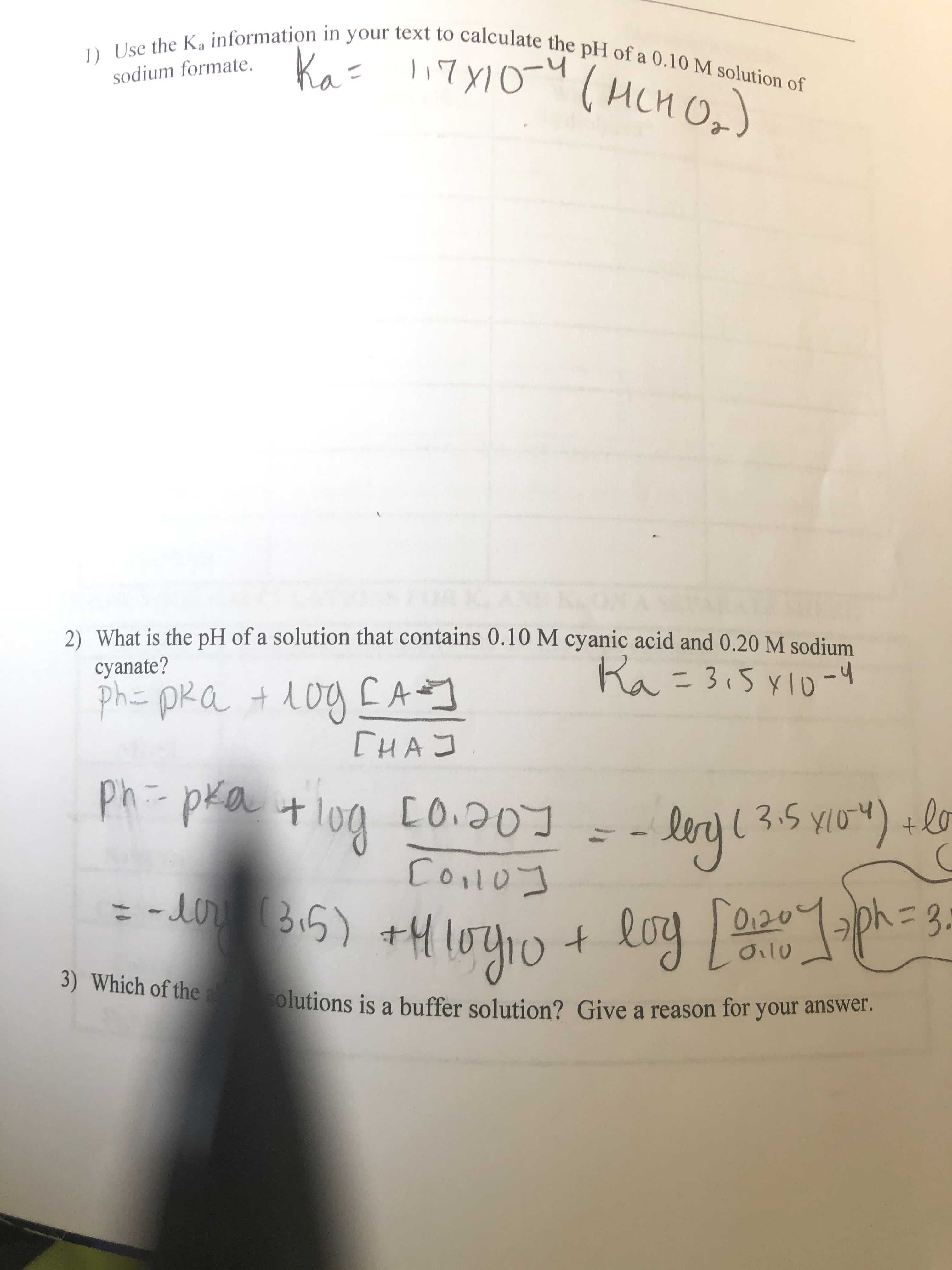 1) Use the Ka information in your text to calculate the pH of a 0.10 M solution of
Ka= 17X10-y
sodium formate.
(HCHO,)
2) What is the pH of a solution that contains 0.10 M cyanic acid and 0.20 M sodium
cyanate?
Ra=3,5x10 -4
1og EA
[HA J
ph= pRa + 1og [A]
ph:-pka
t log [O.20
Иnge
- lery ( 3.5 yio") +lo
YIo")
Coolo]
= - Bi5) +H10410+
-eor
0120
log e204ph=3.
Oilu
3) Which of the a
olutions is a buffer solution? Give a reason for your answer.
