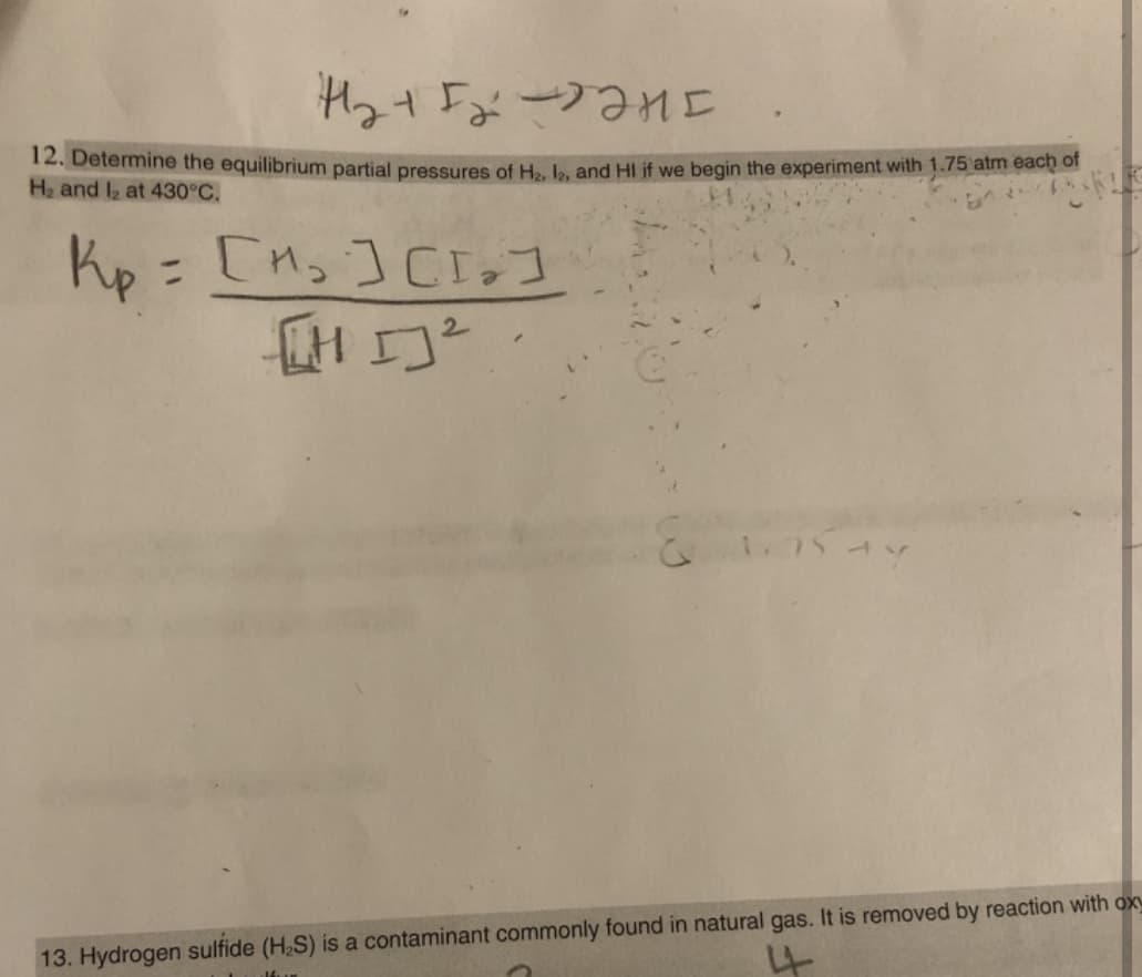 12. Determine the equilibrium partial pressures of H.. . and HI if we begin the experiment with 1.75 atm each of
H2 and I2 at 430°C.
コkecーパイトセt
%3D
ハーSしM
13. Hydrogen sulfide (H2S) is a contaminant commonly found in natural gas. It is removed by reaction with ox
