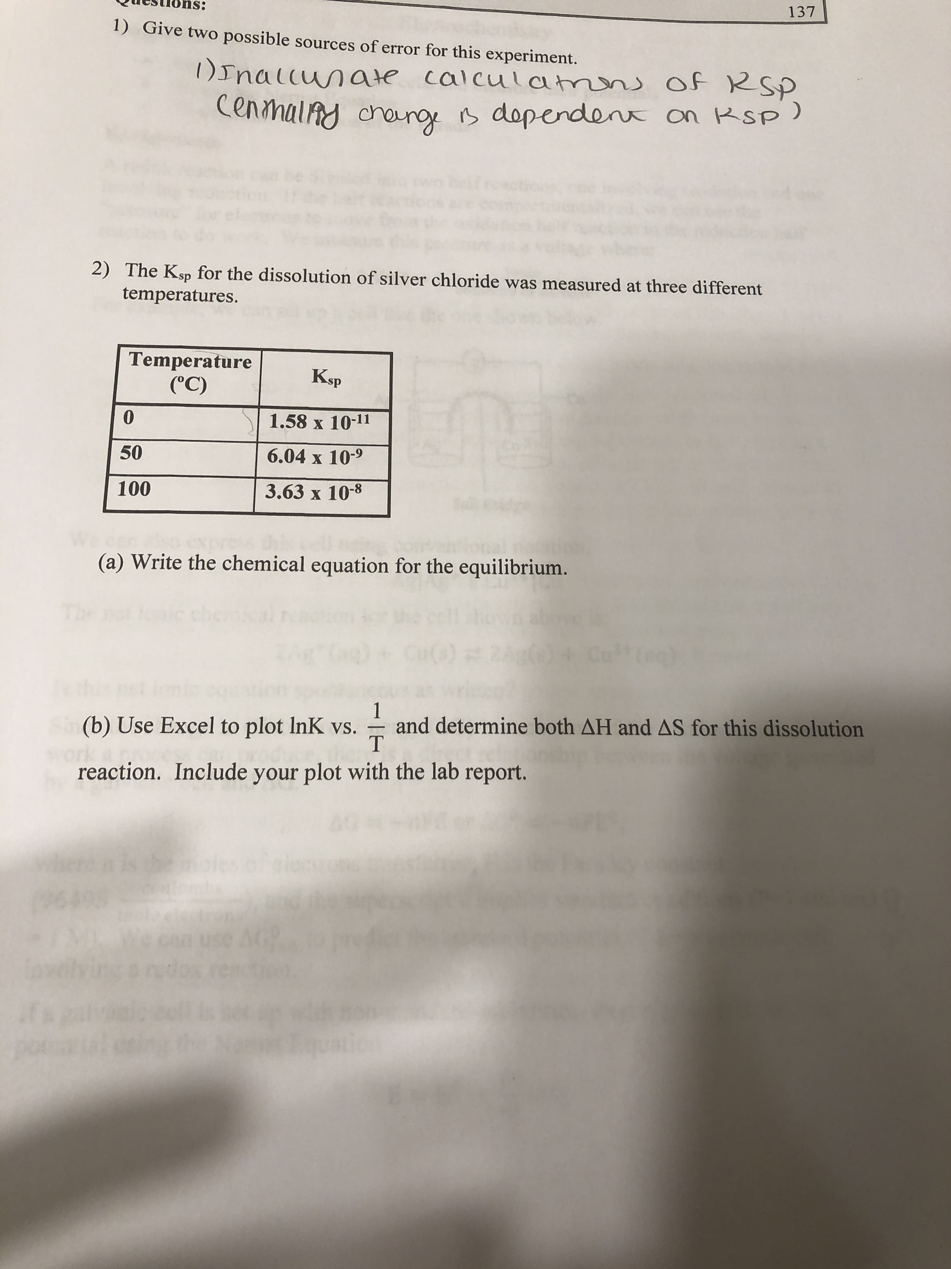 137
1) Give two possible sources of error for this experiment.
)Inallunate calculatmns of RSP
CenmalAy cheng B dependent on RSp)
2) The Ksp for the dissolution of silver chloride was measured at three different
temperatures.
Temperature
(°C)
Ksp
1.58 x 10-11
50
6.04 x 10-9
100
3.63 x 10-8
(a) Write the chemical equation for the equilibrium.
che
1
and determine both AH and AS for this dissolution
(b) Use Excel to plot InK vs.
reaction. Include your plot with the lab report.
when
