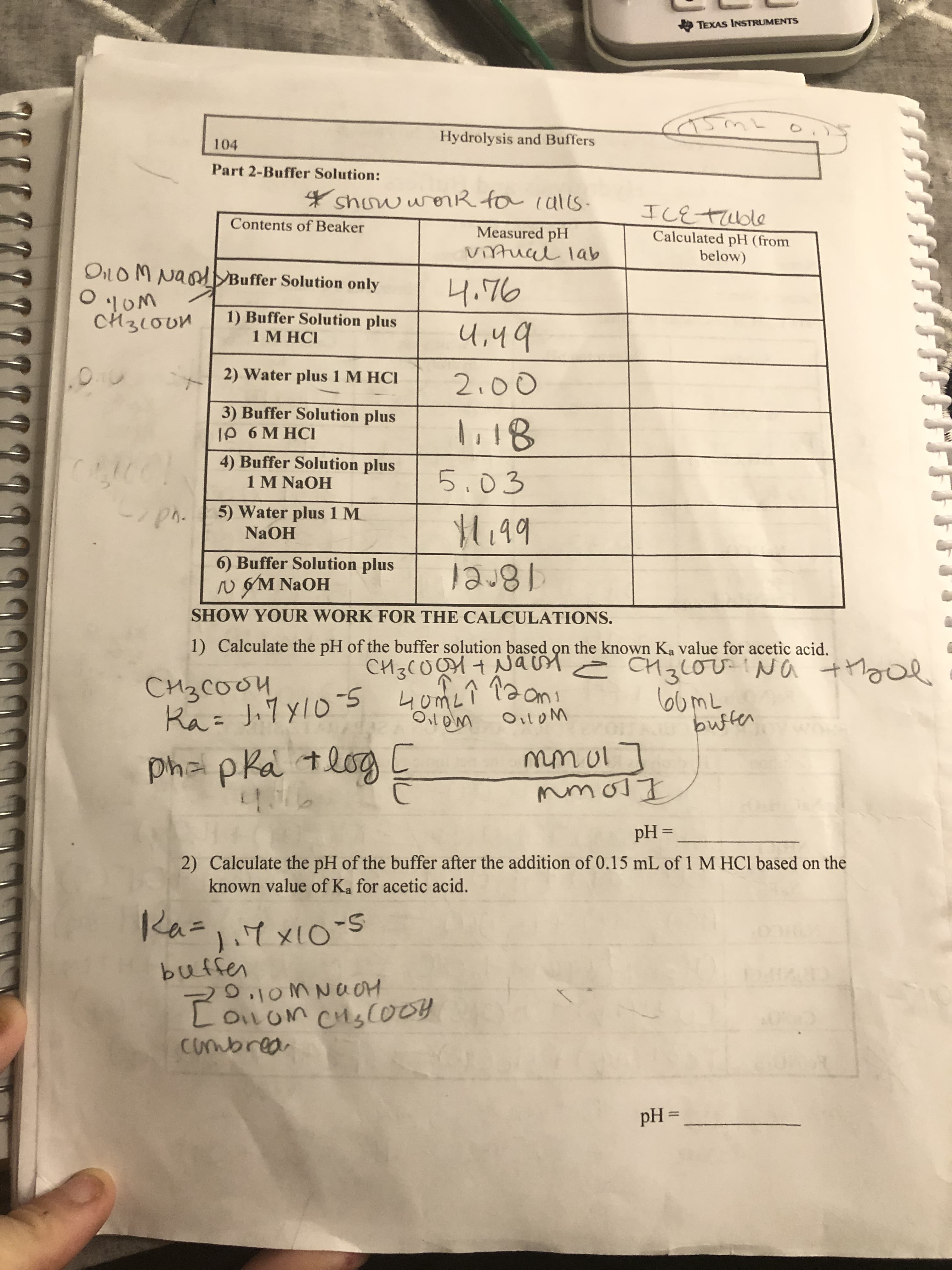 O TEXAS INSTRUMENTS
Hydrolysis and Buffers
104
Part 2-Buffer Solution:
4 show worR fo calls-
ILETUble
Contents of Beaker
Measured pH
vitual lab
Calculated pH (from
below)
Oil OM NaodBuffer Solution only
4.76
'!OM
CH310UM
1) Buffer Solution plus
1 М НС!
U,49
2) Water plus 1 M HCI
2:00
3) Buffer Solution plus
Ip 6 M HCI
li18
4) Buffer Solution plus
1 M NaOH
5.03
5) Water plus 1 M
M.99
NAOH
6) Buffer Solution plus
18rel
SHOW YOUR WORK FOR THE CALCULATIONS.
N GM NaOH
1) Calculate the pH of the buffer solution based on the known Ka value for acetic acid.
= CH3LOV !Na thool
60ML
bufter
CH3(0OH+ NaUn
CH3COO4
Ka=
OiloM
Pha pka tlog [
mmol ]
pH =
%3D
2) Calculate the pH of the buffer after the addition of 0.15 mL of 1 M HCI based on the
known value of Ka for acetic acid.
Ka.
Ra=7X10S
1.7x10-5
buffen
D.10M NUOH
CoLoM CHS(O09
combrea
pH =
