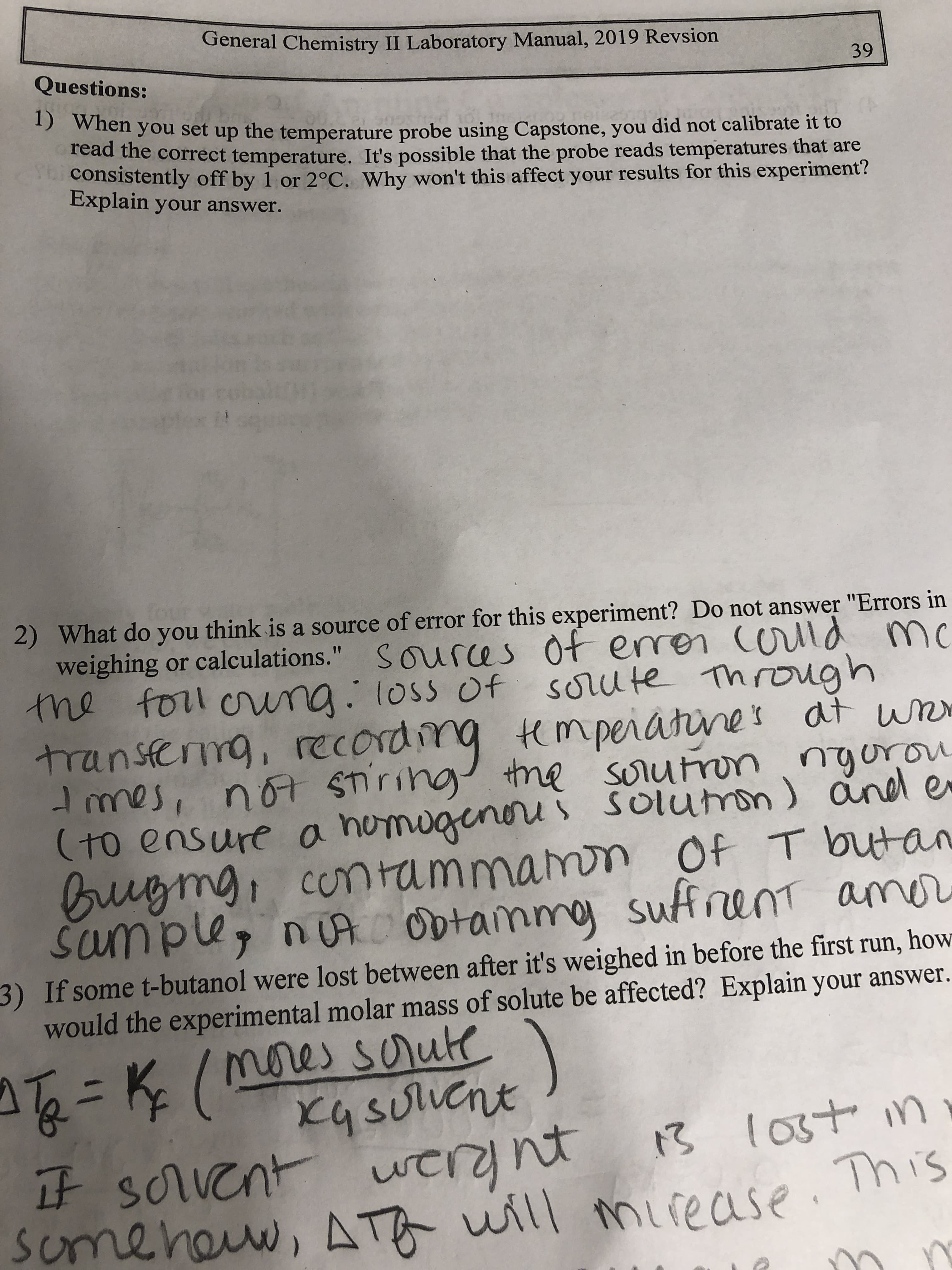 General Chemistry II Laboratory Manual, 2019 Revsion
Questions:
39
5 When you set up the temperature probe using Capstone, you did not calibrate it to
tead the correct temperature. It's possible that the probe reads temperatures that are
consistently off by 1 or 2°C. Why won't this affect your results for this experiment?
Explain your answer.
four
2) What do you think is a source of error for this experiment? Do not answer "Errors in
weighing or calculations." Sources of enron (orlld mc
cold mc
the foll oring. loss of sorute Through
transferng, recording tempeiatines at wn
the sorutron ngurou
(to ensure a homugenoru i Solumon) and e
Buigmg, contammamon Of T butan
sufrent amnr
of erren
Imes, not STiring
Sumple, nuA Obtainmy
3) If some t-butanol were lost between after it's weighed in before the first run,
would the experimental molar mass of solute be affected? Explain your answer.
how
nores soute
mne)
xq soluent
T=K(
13 lost in
it sorvent werynt
some heuw, ATA will mirease. This
If scrvent
