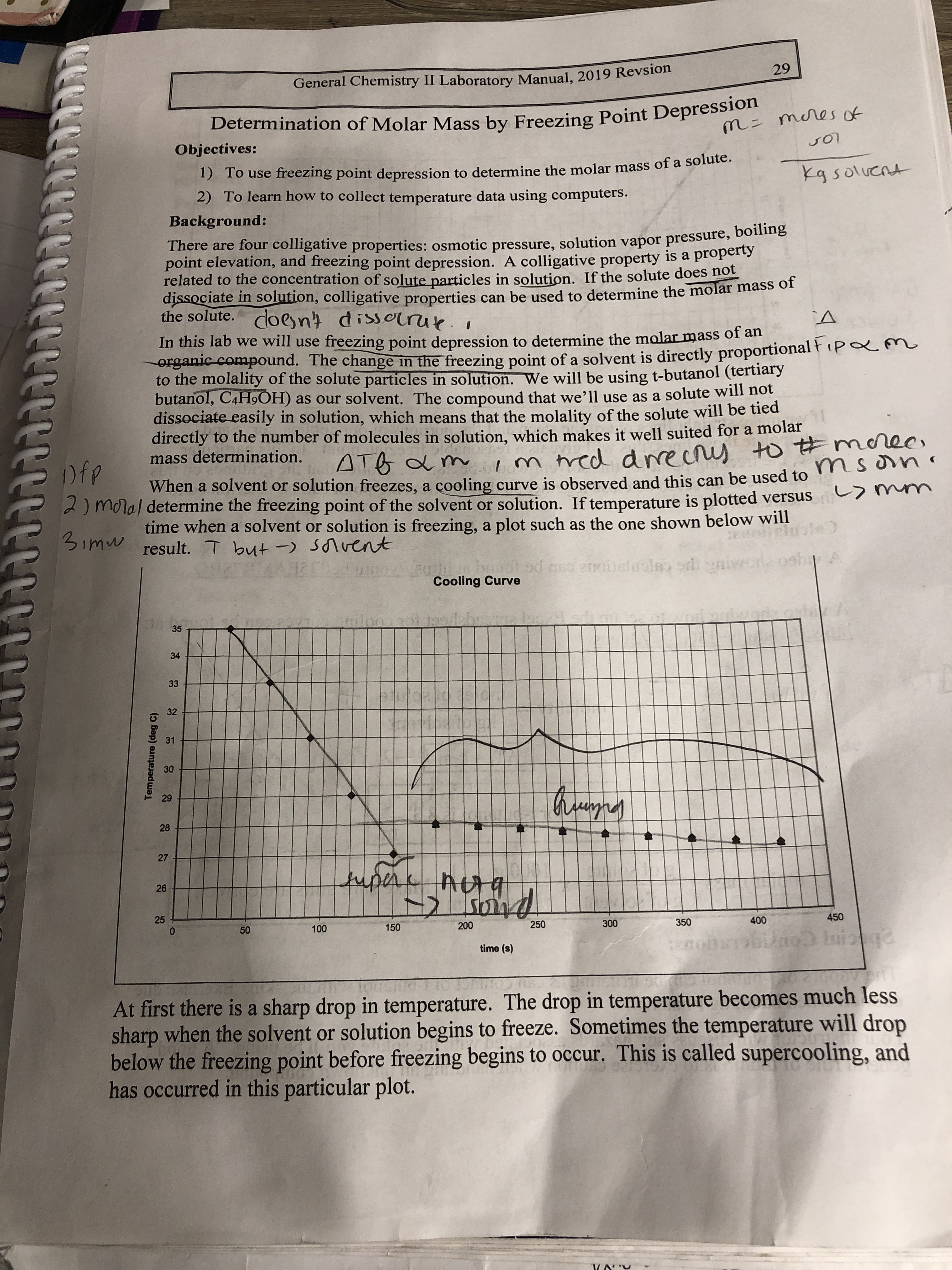 29
General Chemistry II Laboratory Manual, 2019 Revsion
Determination of Molar Mass by Freezing Point Depression
m= meres of
Objectives:
1) To use freezing point depression to determine the molar mass of a solute.
2) To learn how to collect temperature data using computers.
kg soluent
Background:
There are four colligative properties: osmotic pressure, solution vapor pressure, b ne
point elevation, and freezing point depression. A colligative property is a property
related to the concentration of solute particles in solution. If the solute does not
dissociate in solution, colligative properties can be used to determine the molar mass of
the solute. doent dissorrue.i
In this lab we will use freezing point depression to determine the molar mass o an
erganic compound. The change in the freezing point of a solvent is directly proportional ł (pam
to the molality of the solute particles in solution. We will be using t-butanol (tertiary
butanol, C4H9OH) as our solvent. The compound that we’ll use as a solute will nột
dissociate easily in solution, which means that the molality of the solute will be tied
directly to the number of molecules in solution, which makes it well suited for a molar
mass determination.
ec,
m tred drrecrs to #moree
ATB a m
Dfp
When a solvent or solution freezes, a çooling curve is observed and this can be used to
2) moral determine the freezing point of the solvent or solution. If temperature is plotted versus
time when a solvent or solution is freezing, a plot such as the one shown below will
an
3imw result. T but -) Sonvent
od neo anoi
Cooling Curve
35
34
33
32
31
30
29
28
27
tupere
26
450
400
350
300
250
200
150
100
time (s)
At first there is a sharp drop in temperature. The drop in temperature becomes much less
sharp when the solvent or solution begins to freeze. Sometimes the temperature will drop
below the freezing point before freezing begins to occur. This is called supercooling, and
has occurred in this particular plot.
Temperature (deg C)
25
