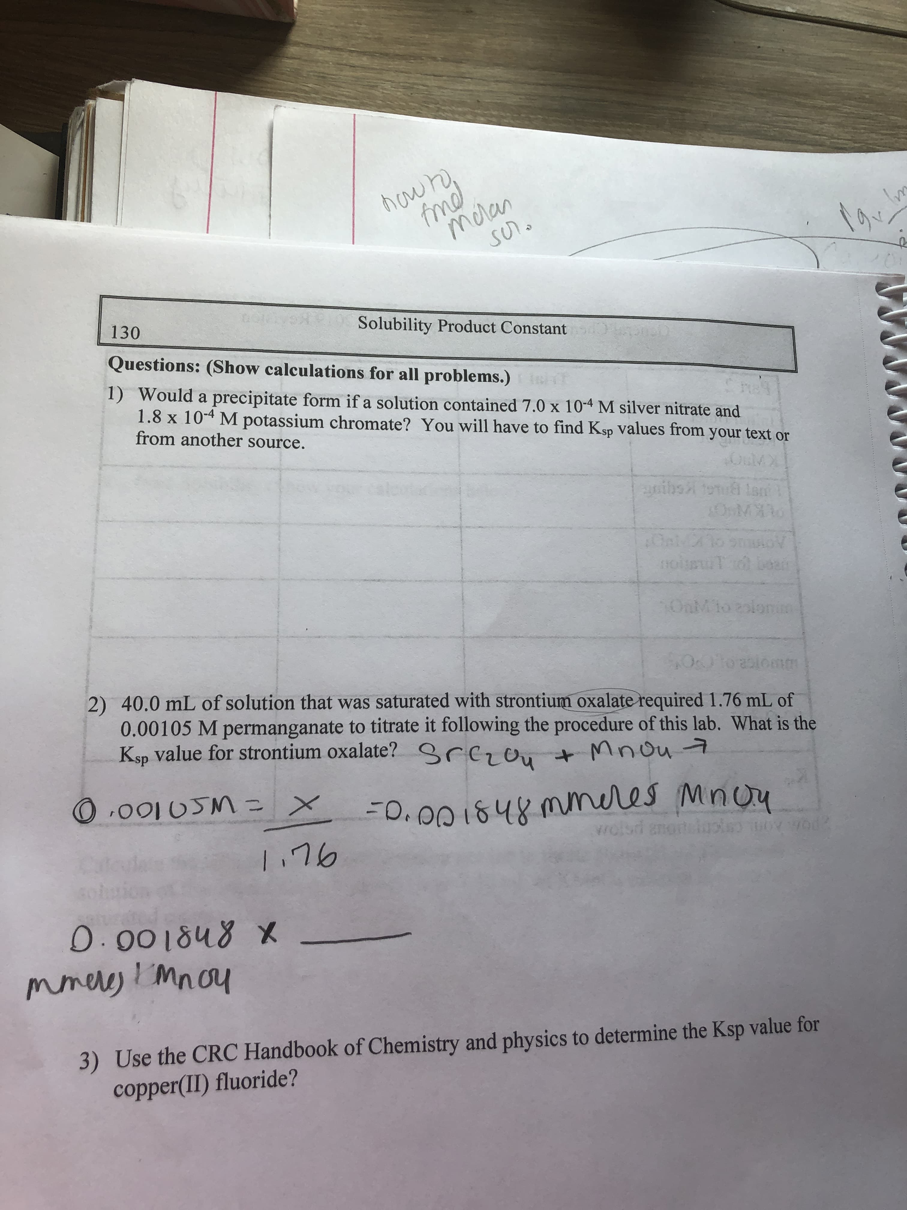 hown,
fmd
mcran
SUn.
to
130
Solubility Product Constant
Questions: (Show calculations for all problems.)
1) Would a precipitate form if a solution contained 7.0 x 10-4 M silver nitrate and
1.8 x 10-4 M potassium chromate? You will have to find Ksp values from your text or
from another source.
ibs tou lan
nolusuT bean
OnMlo
onim
2) 40.0 mL of solution that was saturated with strontium oxalate required 1.76 mL of
0.00105 M permanganate to titrate it following the procedure of this lab. What is the
Ksp value for strontium oxalate? grczou t Mnou7
Omm
O.0010SM=
13D
-0.00 1848 mmeres Minou
wolsd anoteloolso od
1.76
0.001848 X
mmeres ! Mnou
3) Use the CRC Handbook of Chemistry and physics to determine the Ksp value for
copper(II) fluoride?
im
