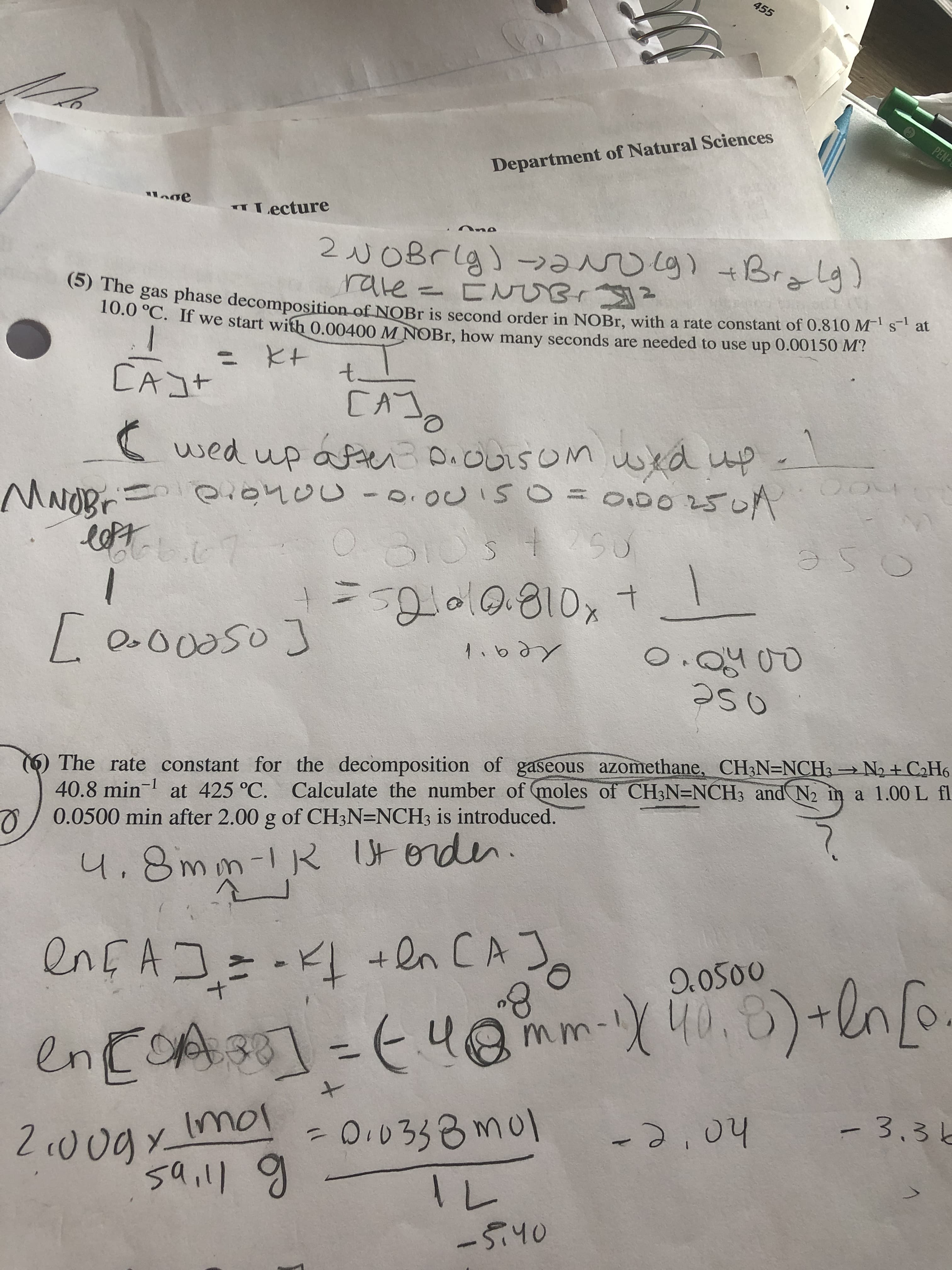 455
PEN
Department of Natural Sciences
" Lecture
2NOBrlg) - g) t Bralg)
rate= CN Br
gas phase decomposition of NOBR is second order in NOBR, with a rate constant of 0.810 M' s* at
10.0 C. If we start with 0.00400 M NOBR, how many seconds are needed to use up 0.00150 M ?
ニ と+
t.
CA]t
[A
O.
wed up afteiDiOOLSOM ued up.
0t04 OU-0.0CISO
OU-0.00I50=000250A
o250
=ol0.810,t
[0.o0050)
O.Q400
つ50
O The rate constant for the decomposition of gaseous azomethane, CH3N=NCH3 N2+ C2H6
40.8min-1
0.0500 min after 2.00 g of CH3N=NCH3 is introduced.
at 425 °C. Calculate the number of (moles of CH3N=NCH3 and N2 in a 1.00 L fl
Utoden.
4.8mm-1R
enEAコニードL +ln CA]。
8.
-K +en CA]
9.0500
40.8
encOAsO
I]-E4@ mm-5)+lno
-3,3と
Imol
%3D
-0.0333mol
-2,04
2 0ogy.
saill
-5.40
