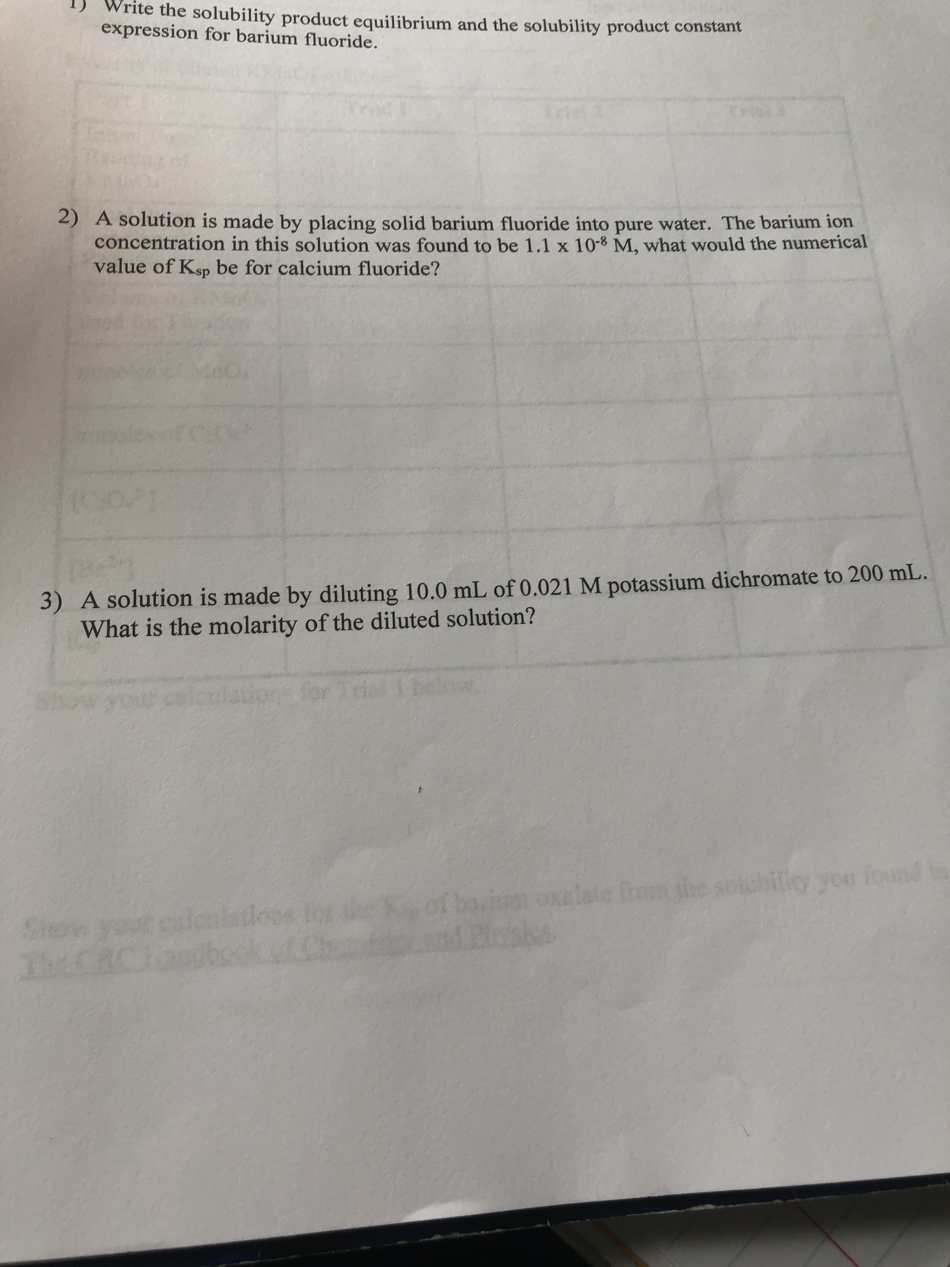 Write the solubility product equilibrium and the solubility product constant
expression for barium fluoride.
2) A solution is made by placing solid barium fluoride into pure water. The barium ion
concentration in this solution was found to be 1.1 x 10-8 M, what would the numerical
value of Ksp be for calcium fluoride?
3) A solution is made by diluting 10.0 mL of 0.021 M potassium dichromate to 200 mL.
What is the molarity of the diluted solution?
tions for
for Trial Ibelw
noxelate fron the soldbilicy yon found in
Boska
iliy you found
Show your calcaletions for
ubool
