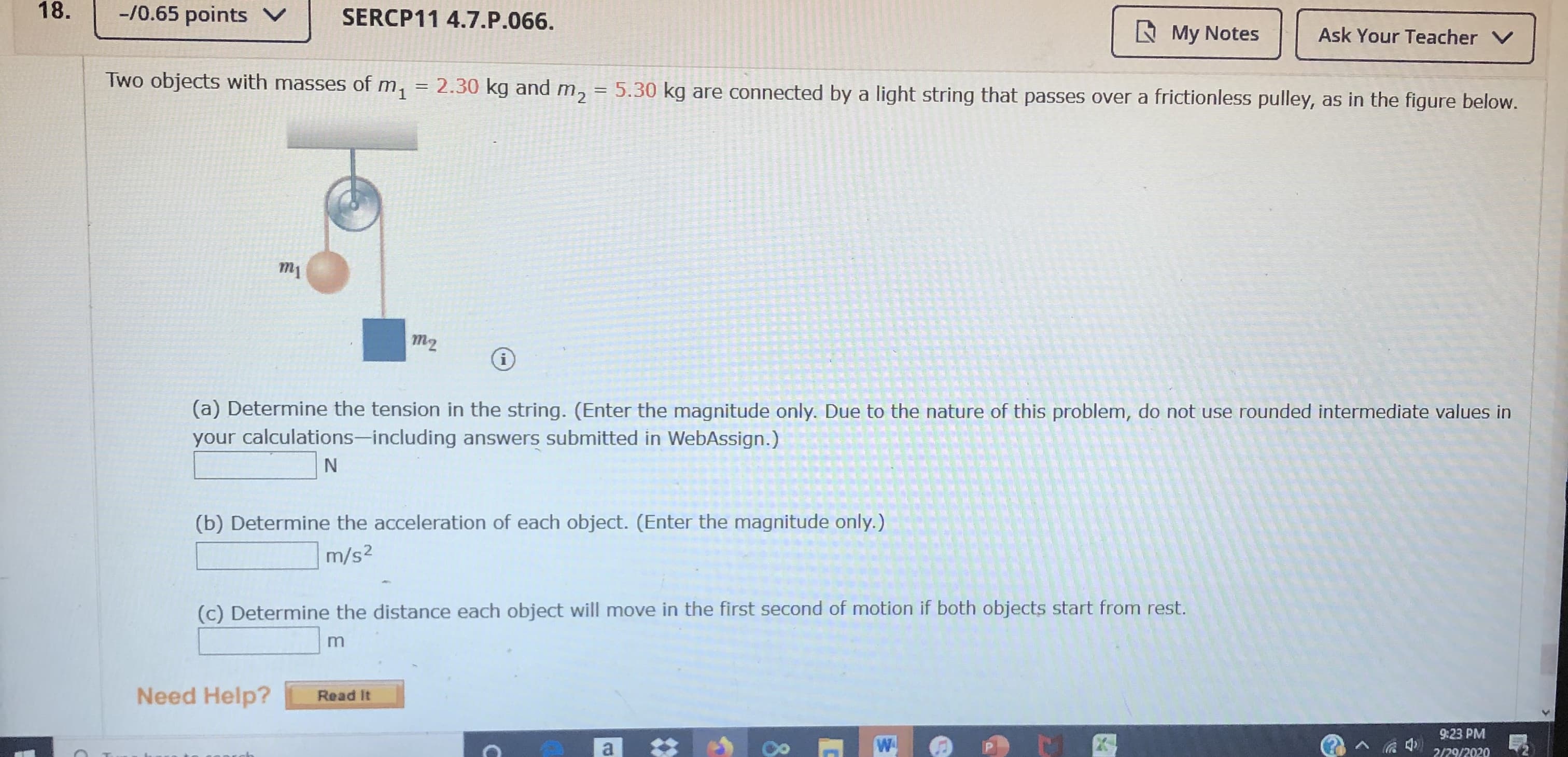 18.
-/0.65 points V
SERCP11 4.7.P.066.
A My Notes
Ask Your Teacher V
Two objects with masses of m, = 2.30 kg and m, = 5.30 kg are connected by a light string that passes over a frictionless pulley, as in the figure below.
m1
m2
(a) Determine the tension in the string. (Enter the magnitude only. Due to the nature of this problem, do not use rounded intermediate values in
your calculations-including answers submitted in WebAssign.)
(b) Determine the acceleration of each object. (Enter the magnitude only.)
m/s2
(c) Determine the distance each object will move in the first second of motion if both objects start from rest.
Need Help?
Read It
9:23 PM
2020ו229
8.
