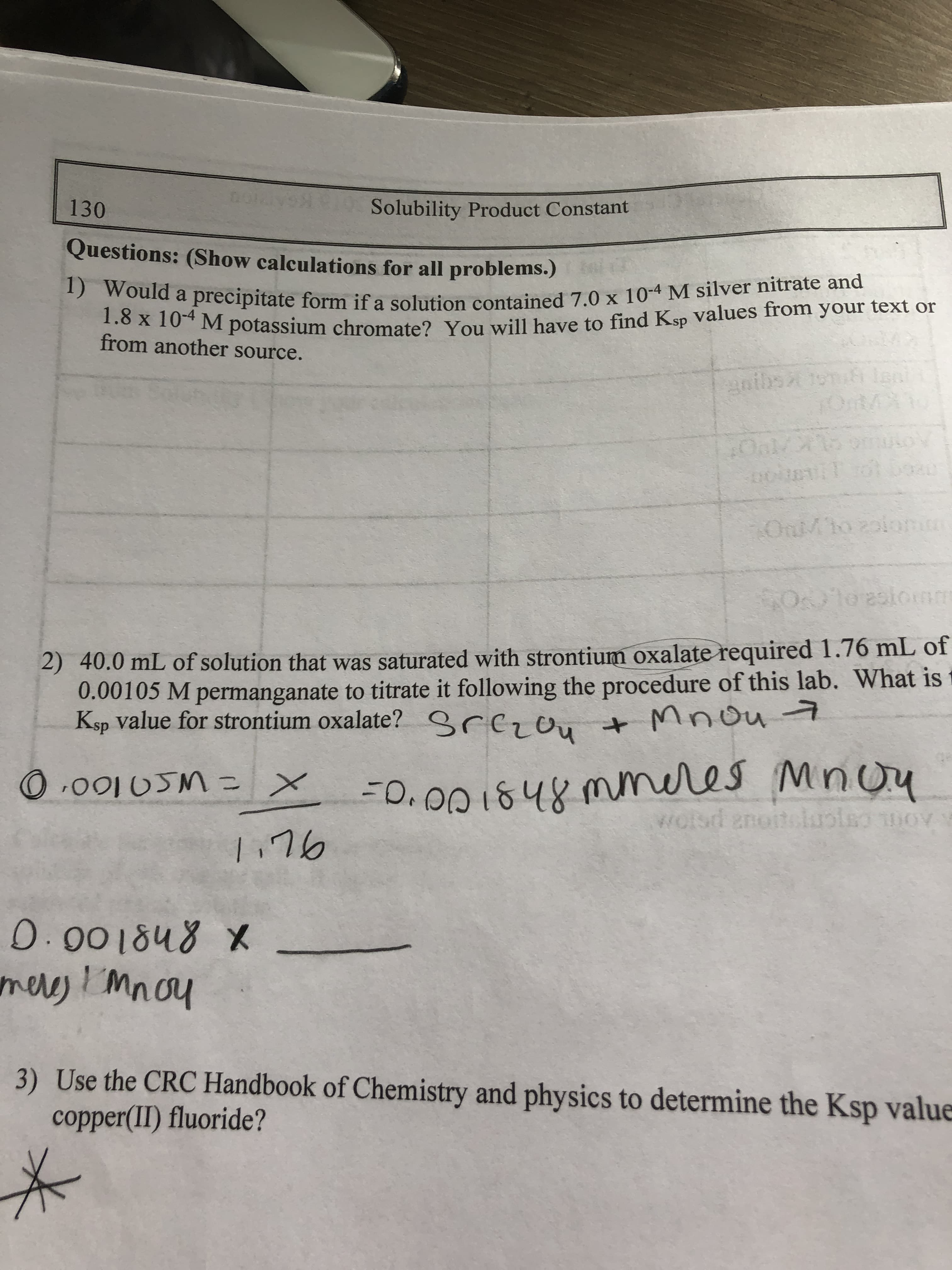 130
Solubility Product Constant
Questions: (Show calculations for all problems.)
1) Would a precipitate form if a solution contained 7.0 x 10-4 M silver nitrate and
1.8 x 10-4 M potassium chromate? You will have to find Ksp values from your text or
from another source.
goibson len
Olo 2slomm
2) 40.0 mL of solution that was saturated with strontium oxalate required 1.76 mL of
0.00105 M permanganate to titrate it following the procedure of this lab. What is
Ksp value for strontium oxalate?
srezou
+Mnou7
3D.00184
mmeres Mnou
wolsd anoiteluolomov
100V
9レ!
0.001848 X
meres! mnoy
1
3) Use the CRC Handbook of Chemistry and physics to determine the Ksp value
copper(II) fluoride?
