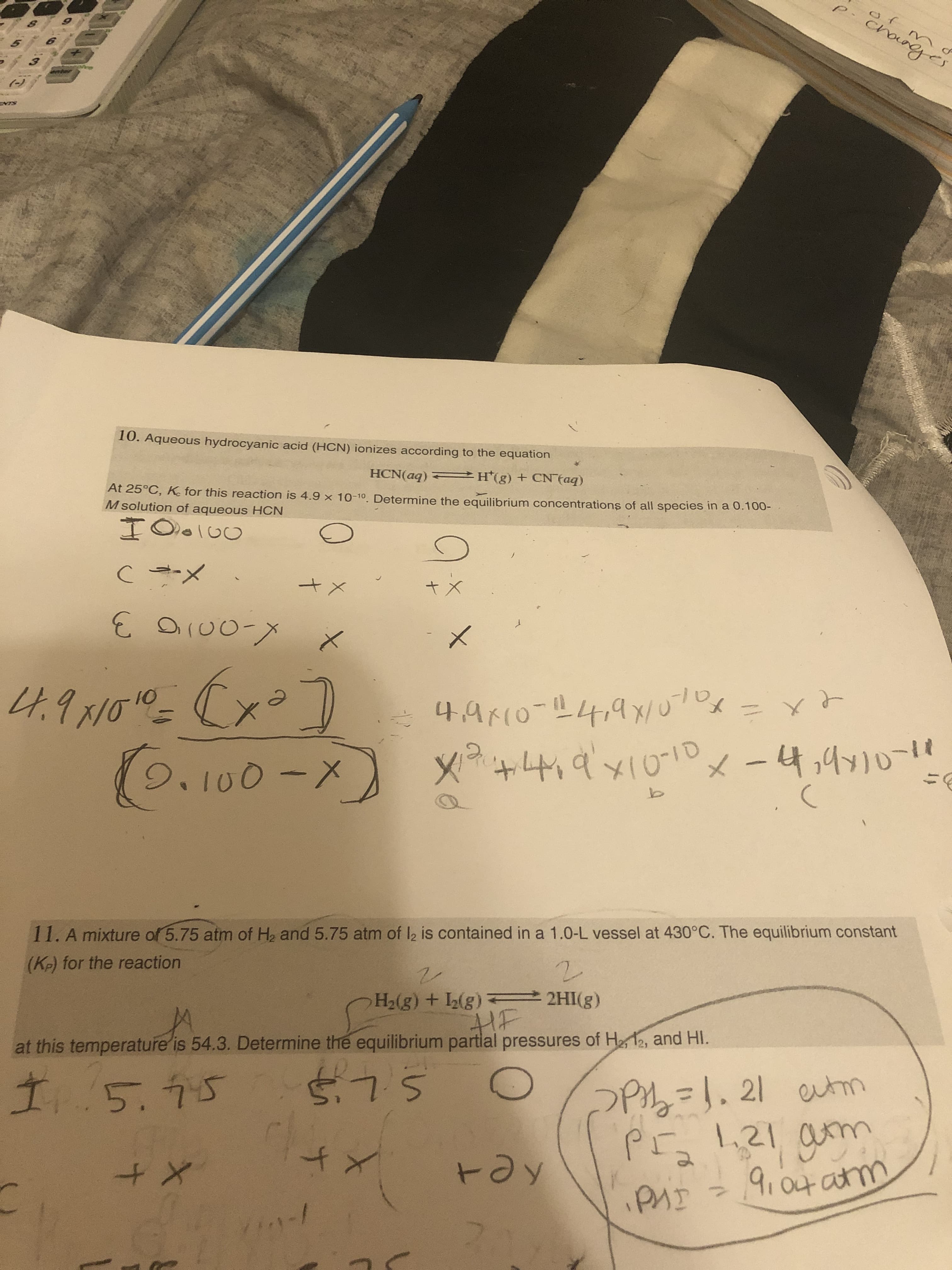 of m
లో
SINE
10. Aqueous hydrocyanic acid (HCN) ionizes according to the equation
HCN(aq) = *(g) + CN taq)
At 25°C, K. for this reaction is 4.9 x 10-10. Determine the equilibrium concentrations of all species in a 0.100-
M solution of aqueous HCN
C -メ
3.
OI00-X
4.91010_ (x=7
(0,100-x x+4,9x1010x-4,4710-19
나,9K(0-프4/4x/ u7Dx
=xと
9.100-,
11. A mixture of 5.75 atm of H2 and 5.75 atm of l2 is contained in a 1.0-L vessel at 430°C. The equilibrium constant
(K-) for the reaction
H2(g) + (g) 2HI(g)
HF
at this temperature is 54.3. Determine the equilibrium partlal pressures of He 12, and HI.
Pz=1.21 utm
PI 1,21 am
9,04 atm
15.95
575
to
tay
