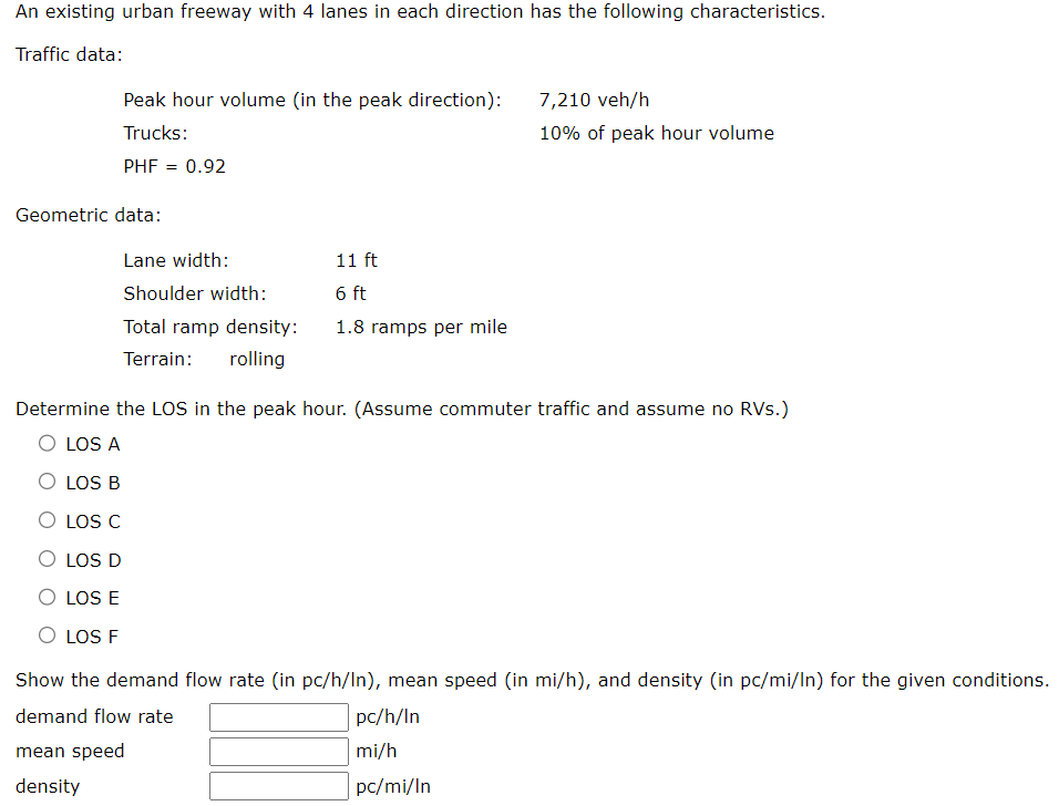 An existing urban freeway with 4 lanes in each direction has the following characteristics.
Traffic data:
Peak hour volume (in the peak direction):
Trucks:
PHF = 0.92
Geometric data:
Lane width:
Shoulder width:
Total ramp density:
Terrain: rolling
11 ft
6 ft
1.8 ramps per mile
7,210 veh/h
10% of peak hour volume
Determine the LOS in the peak hour. (Assume commuter traffic and assume no RVs.)
O LOS A
O LOS B
O LOS C
O LOS D
O LOS E
O LOS F
Show the demand flow rate (in pc/h/In), mean speed (in mi/h), and density (in pc/mi/In) for the given conditions.
demand flow rate
mean speed
density
pc/h/In
mi/h
pc/mi/In