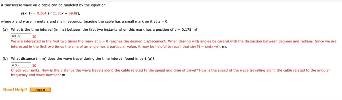 A transverse wave on a cable can be modeled by the equation
y(x, t) = 0.364 sin(1.30x + 89.8t),
where x and y are in meters and t is in seconds. Imagine the cable has a small mark on it at x = 0.
(a) What is the time interval (in ms) between the first two instants when this mark has a position of y = 0.175 m?
69.92
x
We are interested in the first two times the mark at x = reaches the desired displacement. When dealing with angles be careful with the distinction between degrees and radians. Since we are
interested in the first two times the sine of an angle has a particular value, it may be helpful to recall that sin(0) = sin(-0). ms
(b) What distance (in m) does the wave travel during the time interval found in part (a)?
4.83
x
Check your units. How is the distance the wave travels along the cable related to the speed and time of travel? How is the speed of the wave travelling along the cable related to the angular
frequency and wave number? m
Need Help?
Read It