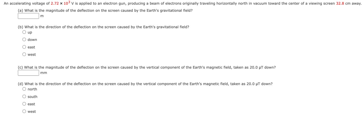 An accelerating voltage of 2.72 x 10³ V is applied to an electron gun, producing a beam of electrons originally traveling horizontally north in vacuum toward the center of a viewing screen 32.8 cm away.
(a) What is the magnitude of the deflection on the screen caused by the Earth's gravitational field?
m
(b) What is the direction of the deflection on the screen caused by the Earth's gravitational field?
O up
O down
O east
O west
(c) What is the magnitude of the deflection on the screen caused by the vertical component of the Earth's magnetic field, taken as 20.0 μT down?
mm
(d) What is the direction of the deflection on the screen caused by the vertical component of the Earth's magnetic field, taken as 20.0 μT down?
O north
O south
O east
O west