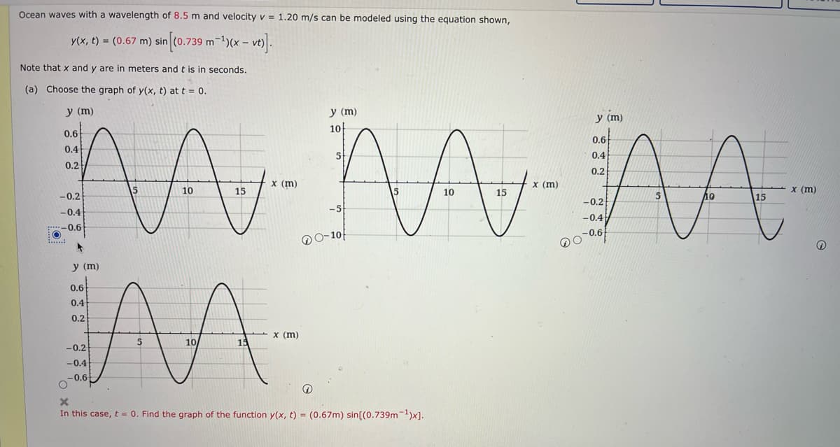 Ocean waves with a wavelength of 8.5 m and velocity v = 1.20 m/s can be modeled using the equation shown,
y(x, t) = (0.67 m) sin [(0.739 m-¹)(x
-
(x - vt)].
Note that x and y are in meters and t is in seconds.
(a) Choose the graph of y(x, t) at t = 0.
y (m)
y (m)
10
0.6
0.4
5
0.2
A
W
10
15
-0.2
-0.4
-0.6
*
y (m)
0.6
0.4
0.2
x (m)
10/
-0.2
-0.4
-0.6
O
In this case, t = 0. Find the graph of the function y(x, t) = (0.67m) sin((0.739m-¹)x].
.....:
10
15
x (m)
0-10
x (m)
O
y (m)
0.6
0.4
0.2
-0.2
-0.4
-0.6
5
A
15
x (m)
Q