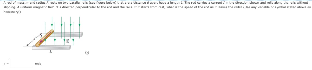 A rod of mass m and radius R rests on two parallel rails (see figure below) that are a distance d apart have a length L. The rod carries a current I in the direction shown and rolls along the rails without
slipping. A uniform magnetic field B is directed perpendicular to the rod and the rails. If it starts from rest, what is the speed of the rod as it leaves the rails? (Use any variable or symbol stated above as
necessary.)
m/s
L
B