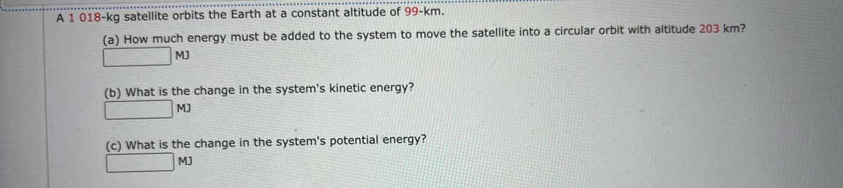 A 1 018-kg satellite orbits the Earth at a constant altitude of 99-km.
(a) How much energy must be added to the system to move the satellite into a circular orbit with altitude 203 km?
MJ
(b) What is the change in the system's kinetic energy?
MJ
(c) What is the change in the system's potential energy?
MJ