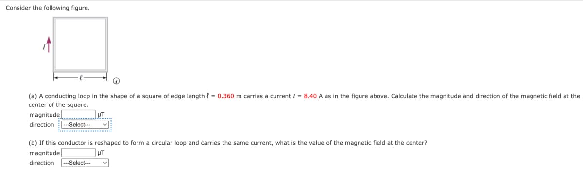 Consider the following figure.
(a) A conducting loop in the shape of a square of edge length = 0.360 m carries current I = 8.40 A as in the figure above. Calculate the magnitude and direction of the magnetic field at the
center of the square.
magnitude
direction ---Select---
UT
(b) If this conductor is reshaped to form circular loop and carries the same current, what is the value of the magnetic field at the center?
magnitude
HT
direction ---Select---