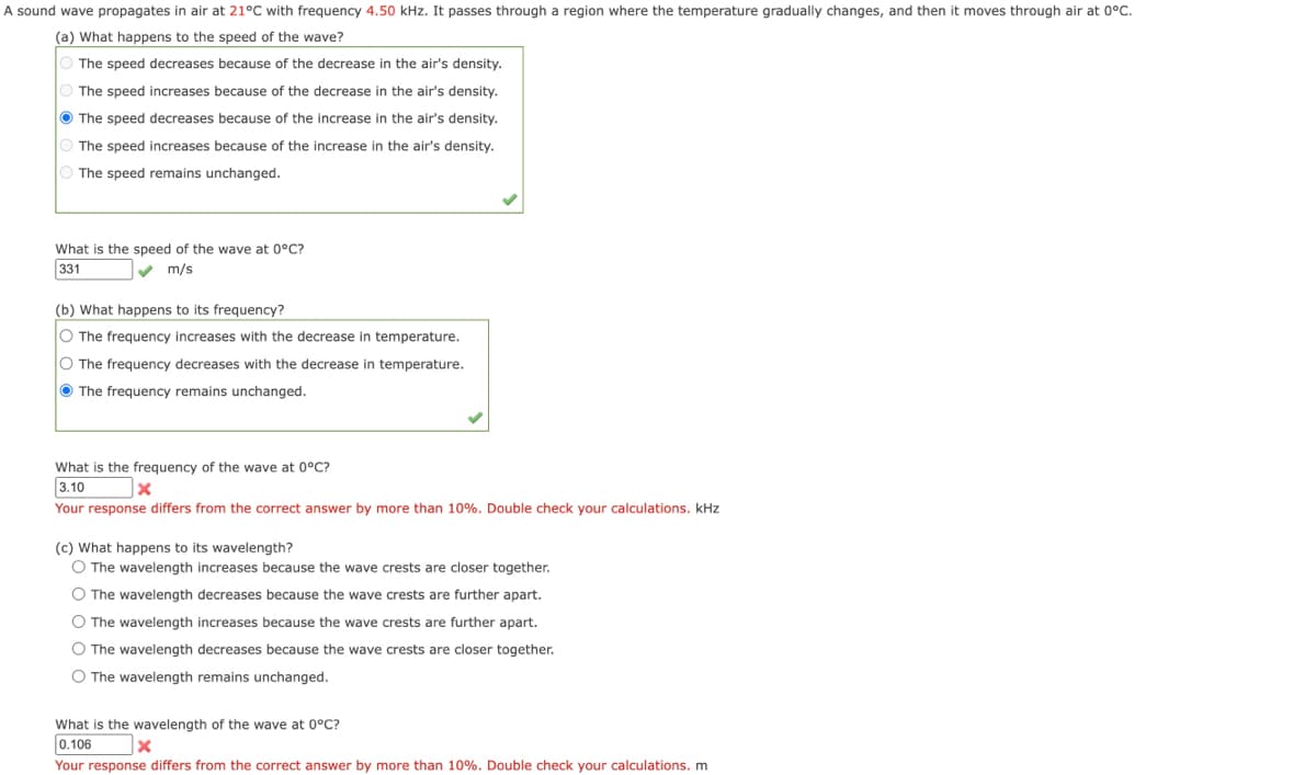 A sound wave propagates in air at 21°C with frequency 4.50 kHz. It passes through a region where the temperature gradually changes, and then it moves through air at 0°C.
(a) What happens to the speed of the wave?
The speed decreases because of the decrease in the air's density.
The speed increases because of the decrease in the air's density.
The speed decreases because of the increase in the air's density.
The speed increases because of the increase in the air's density.
The speed remains unchanged.
What is the speed of the wave at 0°C?
331
m/s
(b) What happens to its frequency?
O The frequency increases with the decrease in temperature.
O The frequency decreases with the decrease in temperature.
The frequency remains unchanged.
What is the frequency of the wave at 0°C?
3.10
X
Your response differs from the correct answer by more than 10%. Double check your calculations. kHz
(c) What happens to its wavelength?
O The wavelength increases because the wave crests are closer together.
O The wavelength decreases because the wave crests are further apart.
O The wavelength increases because the wave crests are further apart.
O The wavelength decreases because the wave crests are closer together.
O The wavelength remains unchanged.
What is the wavelength of the wave at 0°C?
0.106
x
Your response differs from the correct answer by more than 10%. Double check your calculations. m