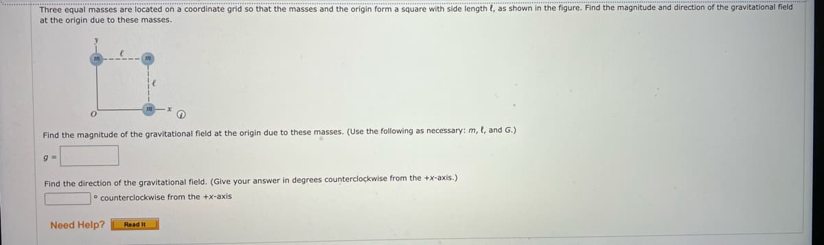 Three equal masses are located on a coordinate grid so that the masses and the origin form a square with side length , as shown in the figure. Find the magnitude and direction of the gravitational field
at the origin due to these masses.
Find the magnitude of the gravitational field at the origin due to these masses. (Use the following as necessary: m, l, and G.)
9 =
Find the direction of the gravitational field. (Give your answer in degrees counterclockwise from the +x-axis.)
counterclockwise from the +x-axis
Need Help? Read It