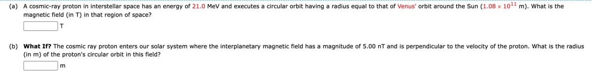(a) A cosmic-ray proton in interstellar space has an energy of 21.0 MeV and executes a circular orbit having a radius equal to that of Venus' orbit around the Sun (1.08 x 10¹1 m). What is the
magnetic field (in T) in that region of space?
(b) What If? The cosmic ray proton enters our solar system where the interplanetary magnetic field has a magnitude of 5.00 nT and is perpendicular to the velocity of the proton. What is the radius
(in m) of the proton's circular orbit in this field?
m
