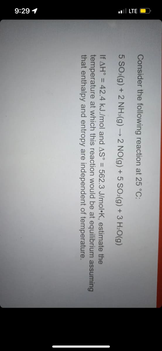 9:29 1
ll LTE O
Consider the following reaction at 25 °C:
5 SO:(g) + 2 NH:(g)→ 2 NO(g) + 5 SO:(g) + 3 H2O(g)
If AH° = 42.4 kJ./mol and AS° = 562.3 J/mol•K, estimate the
temperature at which this reaction would be at equilibrium assuming
that enthalpy and entropy are independent of temperature.
