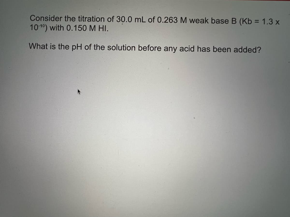 Consider the titration of 30.0 mL of 0.263M weak base B (Kb = 1.3 x
1010) with 0.150 M HI.
What is the pH of the solution before any acid has been added?
