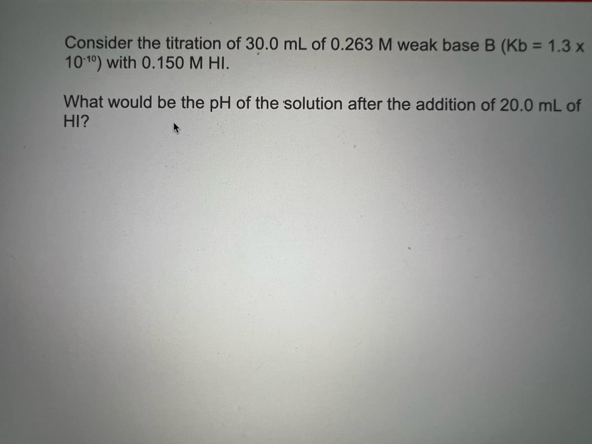 Consider the titration of 30.0 mL of 0.263 M weak base B (Kb = 1.3 x
10 10) with 0.150 M HI.
What would be the pH of the solution after the addition of 20.0 mL of
HI?
